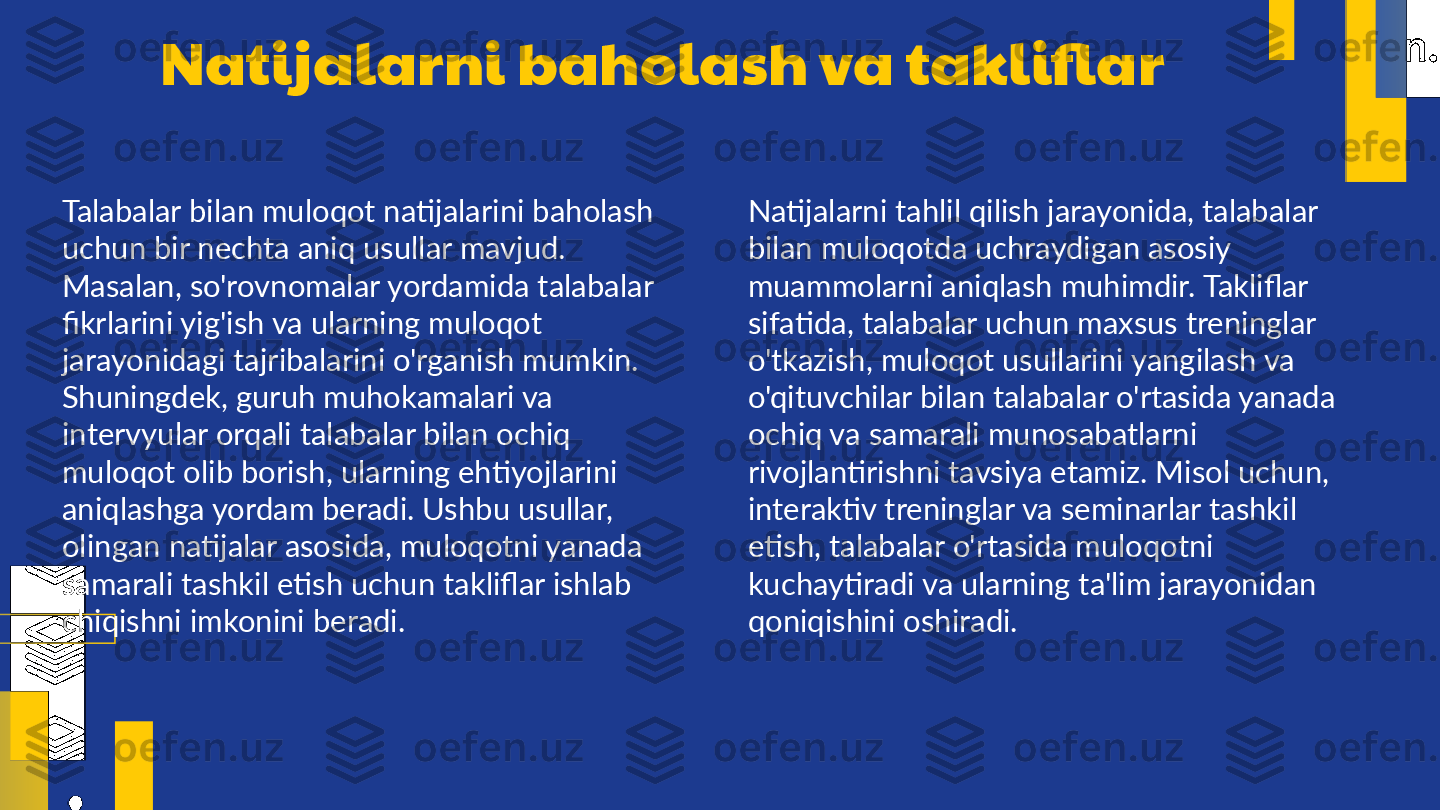 Natijalarni baholash va takliflar
Talabalar bilan muloqot natijalarini baholash 
uchun bir nechta aniq usullar mavjud. 
Masalan, so'rovnomalar yordamida talabalar 
fikrlarini yig'ish va ularning muloqot 
jarayonidagi tajribalarini o'rganish mumkin. 
Shuningdek, guruh muhokamalari va 
intervyular orqali talabalar bilan ochiq 
muloqot olib borish, ularning ehtiyojlarini 
aniqlashga yordam beradi. Ushbu usullar, 
olingan natijalar asosida, muloqotni yanada 
samarali tashkil etish uchun takliflar ishlab 
chiqishni imkonini beradi. Natijalarni tahlil qilish jarayonida, talabalar 
bilan muloqotda uchraydigan asosiy 
muammolarni aniqlash muhimdir. Takliflar 
sifatida, talabalar uchun maxsus treninglar 
o'tkazish, muloqot usullarini yangilash va 
o'qituvchilar bilan talabalar o'rtasida yanada 
ochiq va samarali munosabatlarni 
rivojlantirishni tavsiya etamiz. Misol uchun, 
interaktiv treninglar va seminarlar tashkil 
etish, talabalar o'rtasida muloqotni 
kuchaytiradi va ularning ta'lim jarayonidan 
qoniqishini oshiradi. 