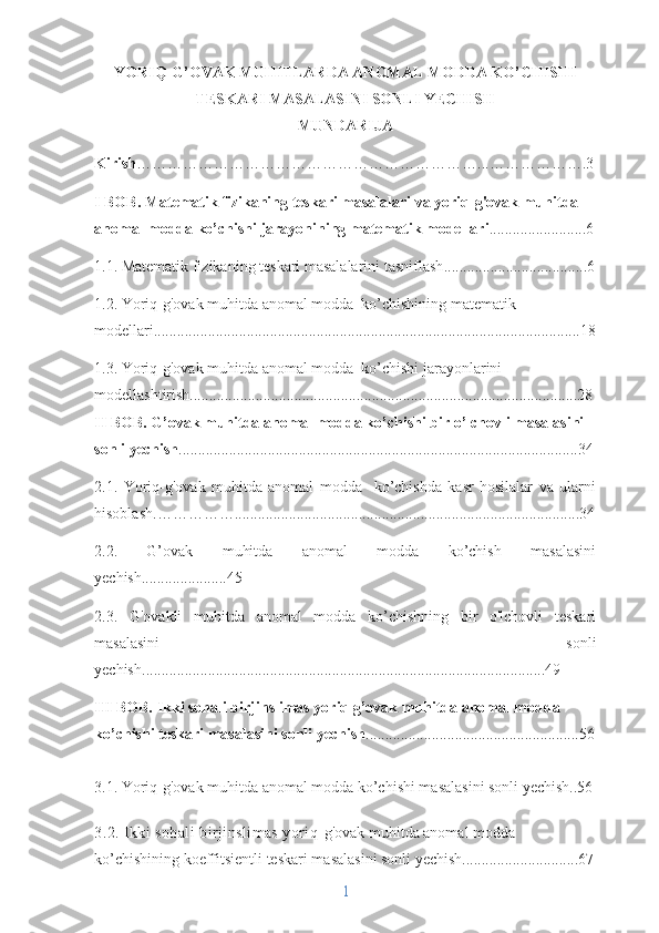 YORIQ-G’OVAK MUHITLARDA ANOMAL MODDA KO’CHISHI
TESKARI MASALASINI SONLI YECHISH
MUNDARIJA
Kirish …………………………………………………………...……………….3
I BOB. Matematik fizikaning teskari masalalari va yoriq-g'ovak muhitda 
anomal modda ko’chishi jarayonining matematik modellari .........................6
1.1.  Matematik fizikaning teskari masalalarini tasniflash ............................. ........6
1.2. Yoriq-g'ovak muhitda anomal modda  ko’chishining matematik 
modellari..............................................................................................................18
1.3. Yoriq-g'ovak muhitda anomal modda  ko’chishi jarayonlarini 
modellashtirish....................................................................................................28
II BOB.   G ’ ovak muhitda anomal modda ko’chishi bir o’lchovli masalasini 
sonli yechish .......................................................................................................34
2.1.   Yoriq-g'ovak   muhitda   anomal   modda     ko’chishda   kasr   hosilalar   va   ularni
hisoblash. ……………....................................................................... ..................34
2.2.   G’ovak   muhitda   anomal   modda   ko’chish   masalasini
yechish......................45
2.3.   G'ovakli   muhitda   anomal   modda   ko’chishning   bir   o'lchovli   teskari
masalasini   sonli
yechish ........................................................................................................49
III BOB. Ikki sohali birjinslimas yoriq g’ovak muhitda anomal modda 
ko’chishi teskari masalasini sonli yechish .......................................................56
3.1. Yoriq-g'ovak muhitda anomal modda ko’chishi masalasini sonli yechish..56
3.2. Ikki sohali birjinslimas yoriq- g'ovak muhitda anomal modda 
ko’chishining koeffitsientli teskari masalasini sonli yechish..............................67
1 