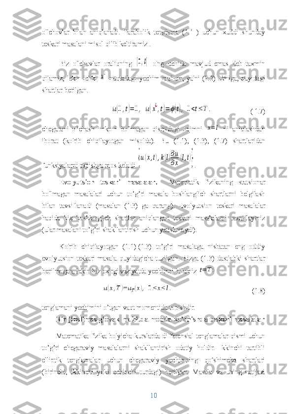 o'lchovlar   bilan   aniqlanadi.   Parabolik   tenglama   (1.1   )   uchun   xuddi   shunday
teskari masalani misol qilib keltiramiz  .
Biz   o'lchovlar   oraliqning  [0,l]   o'ng   uchida   mavjud   emas   deb   taxmin
qilamiz,   lekin   ichki  	
x¿   nuqtadagi   yechim   ma'lum,   ya'ni   (1.2)   o'rniga,   quyidagi
shartlar berilgan.	
u(0,t)=	0,	u(x¿,t)=	ϕ(t),	0<t≤	T	.
                ( 1.7)
chegarani   o'lchash   imkoni   bo'lmagan   qismidagi   oqimni  
x=	l   ni   aniqlashdan
iborat   (ko'rib   chiqilayotgan   misolda ) .   Bu   (1.1),   (1.3),   (1.7)   shartlaridan
funksiyalarni topishga mos keladi 	
{u(x,t),k(l)∂u
∂x	
(l,t)} .
Evolyutsion   teskari   masalalar.     Matematik   fizikaning   statsionar
bo'lmagan   masalalari   uchun   to’g’ri   masala   boshlang'ich   shartlarni   belgilash
bilan   tavsiflanadi   (masalan   (1.3)   ga   qarang).   Evolyutsion   teskari   masalalar
haqida   biz   boshlang'ich   shartlar   aniqlangan   teskari   masalalarni   tasniflaymiz
(ular masalani to’g’ri shakllantirish uchun yetishmaydi).
Ko'rib   chiqilayotgan   (1.1)-(1.3)   to’g’ri   masalaga   nisbatan   eng   oddiy
evolyutsion   teskari   masala   quyidagicha   tuzilgan .   Bizga   (1.3)   dastlabki   shartlar
berilmagan, lekin biz oxirgi vaziyatda yechimni bilamiz 	
t=	T	:	
u(x,T	)=	uT(x),	0≤	x≤	l.
                    (1.8)
tenglamani yechimini o’tgan vaqt momentida topishdir. 
Bir jinslimas g’ovak muhitda modda ko’chishda teskari masalalar
Matematika fizika bo'yicha kurslarda differensial tenglamalar qismi uchun
to’g’ri   chegaraviy   masalalarni   shakllantirish   odatiy   holdir.   Ikkinchi   tartibli
elliptik   tenglamalar   uchun   chegaraviy   yechimning   qo shimcha   shartlari	
ʻ
(birinchi,   ikkinchi   yoki   uchinchi   turdagi)   berilgan.   Masala   va   uning   natijasi
10 