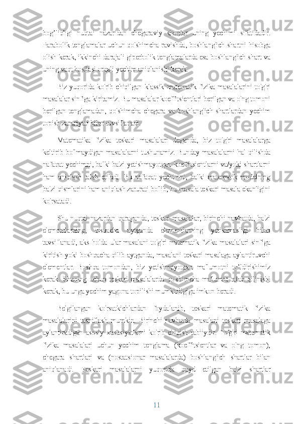 bog’liqligi   nuqtai   nazaridan   chegaraviy   shartlar   uning   yechimi   sifatidadir.
Parabolik tenglamalar  uchun qo'shimcha  ravishda, boshlang'ich shartni hisobga
olish kerak, ikkinchi darajali giperbolik tenglamalarda esa boshlang'ich shart va
uning vaqt hosilasi orqali yechim aniqlanishi kerak.
Biz   yuqorida   ko'rib   chiqilgan   klassik   matematik   fizika   masalalarini   to'g'ri
masalalar sinfiga kiritamiz. Bu masalalar koeffitsientlari berilgan va o'ng tomoni
berilgan   tenglamadan,   qo'shimcha   chegara   va   boshlang'ich   shartlardan   yechim
topish zaruriyati bilan tavsiflanadi.
Matematika   fizika   teskari   masalalari   deganda,   biz   to'g'ri   masalalarga
keltirib   bo'lmaydigan   masalalarni   tushunamiz.   Bunday   masalalarni   hal   qilishda
nafaqat yechimni, balki ba'zi yetishmayotgan koeffitsientlarni va/yoki shartlarni
ham   aniqlash   talab   etiladi.   Bu   nafaqat   yechimni,   balki   matematik   modelning
ba'zi qismlarini ham aniqlash zarurati bo'lib, bu masala teskari masala ekanligini
ko'rsatadi.
Shu nuqtai  nazardan qaraganda, teskari  masalalar, birinchi  navbatda, ba'zi
elementlarning,   qisqacha   aytganda   elementlarning   yetishmasligi   bilan
tavsiflanadi,  aks   holda  ular  masalani  to'g'ri  matematik  fizika  masalalari  sinfiga
kiritish yoki boshqacha qilib aytganda, masalani teskari masalaga aylantiruvchi
elementlar.   Boshqa   tomondan,   biz   yetishmayotgan   ma'lumotni   to’ldirishimiz
kerak.   Shuning   uchun   teskari   masalalarda   qo'shimcha   ma'lumot   talab   qilinishi
kerak, bu unga yechim yagona topilishi mumkinligiga imkon beradi.
Belgilangan   ko'rsatkichlardan   foydalanib,   teskari   matematik   fizika
masalalarini   tasniflash   mumkin.   Birinchi   navbatda   masalani   teskari   masalaga
aylantiradigan   asosiy   xususiyatlarni   ko'rib   chiqish   tabiiydir.   To'g'ri   matematik
fizika   masalalari   uchun   yechim   tenglama   (koeffitsientlar   va   o'ng   tomon),
chegara   shartlari   va   (nostatsionar   masalalarda)   boshlang'ich   shartlar   bilan
aniqlanadi.   Teskari   masalalarni   yuqorida   qayd   etilgan   ba'zi   shartlar
11 