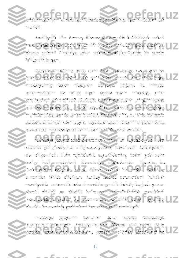 aniqlanmaganligini ko'rsatadigan ko'rsatkichlarni hisobga olgan holda tasniflash
mumkin.
Braziliyalik   olim   Amaury   Alvarez   Kruz   modda   ko’chirishda   teskari
masalalarga   bog’liq   ancha   ishlar   olib   borgan.   Jumladan   “g’ovak   muhitda
chuqur   qatlamli   filtratsiya   uchun   teskari   masalalar   “ustida   bir   qancha
ishlar olib borgan.
Dunyodagi   neftning   katta   qismi   ba'zi   quduqlarga   suv   quyish   va
boshqa   quduqlarda   neftni   olish   yo'li   bilan   olinadi.   Shu   bilan   birga,
in'ektsiyaning   keskin   pasayishi   dengizda   organik   va   mineral
qo'shimchalarni   o'z   ichiga   olgan   dengiz   suvini   in'ektsiya   qilish
amaliyotidan   kelib   chiqadi.   Quduqqa   sifatsiz   suv   quyish   uning   in'ektsiya
qobiliyatini   pasaytiradi,   chunki   suyuqlikda   to'xtatilgan   zarralar   g'ovak
muhitdan   o'tayotganda   ushlanib   qoladi.   Shunday   qilib,   bu   ishda   biz   qattiq
zarrachalar   bo'lgan   suvni   quyish   paytida   chuqur   filtrlashni   o'rganamiz,   bu
quduqlarda in'ektsiya yo'qolishini taxmin qilish uchun zarurdir.
Filtratsiya   jarayonlarining   matematik   modellari   suyuqlik   yoki   oqim
sodir   bo'lgan   g’ovak   muhitning   xususiyatlarini   tavsiflovchi   funktsiyalarni
o'z   ichiga   oladi.   Oqim   tajribalarida   suyuqliklarning   bosimi   yoki   oqim
tezligi   kabi   miqdorlarni   laboratoriya   o'lchovlaridan   bilvosita   bu
funktsiyalarni   aniqlash   uchun   tiklash   usullari   bir   nechta   mualliflar
tomonidan   ishlab   chiqilgan.   Bunday   usullar   parametrlarni   baholash
nazariyasida   matematik   teskari   masalalarga   olib   keladi,   bu   juda   yomon
shartli   chiziqli   va   chiziqli   bo'lmagan   optimallashtirish   masalalari.
Regularizatsiya   usullari   bu   muammolarni   hal   qilish   uchun   foydalidir,
chunki ular taxminiy yechimlarni barqaror tarzda ta'minlaydi.
Filtratsiya   jarayonini   tushunish   uchun   ko'plab   laboratoriya
tadqiqotlari   o'tkazilgan.   Braziliyalik   olim   Alvarez   olib   borgan   ishda
zarracha   massasining   saqlanishini,   zarrachani   o’tirishi   kinetikasini   va
12 