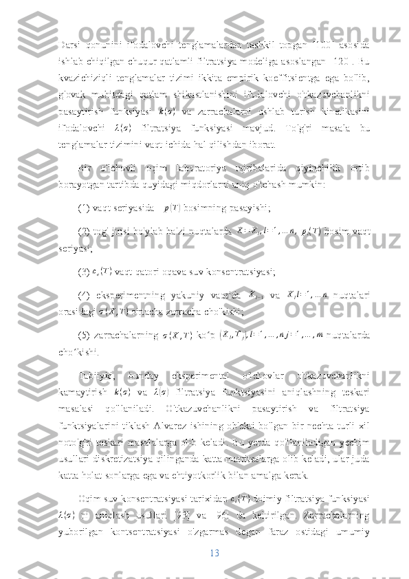 Darsi   qonunini   ifodalovchi   tenglamalardan   tashkil   topgan   [100]   asosida
ishlab   chiqilgan  chuqur  qatlamli   filtratsiya  modeliga  asoslangan   [120].  Bu
kvazichiziqli   tenglamalar   tizimi   ikkita   empirik   koeffitsientga   ega   bo'lib,
g'ovak   muhitdagi   qatlam   shikastlanishini   ifodalovchi   o'tkazuvchanlikni
pasaytirish   funksiyasi   k ( σ )
  va   zarrachalarni   ushlab   turish   kinetikasini
ifodalovchi   λ ( σ )
  filtratsiya   funksiyasi   mavjud.   To'g'ri   masala   bu
tenglamalar tizimini vaqt ichida hal qilishdan iborat.
Bir   o'lchovli   oqim   laboratoriya   tajribalarida   qiyinchilik   ortib
borayotgan tartibda quyidagi miqdorlarni aniq o'lchash mumkin:
(1) vaqt seriyasida  ∆ p( T	)
 bosimning pasayishi;
(2)   tog'   jinsi   bo'ylab   ba'zi   nuqtalarda  	
X=	Xl,l=1,…	n,  pl(T)   bosim   vaqt
seriyasi;
(3) 	
ce(T)  vaqt qatori oqava suv konsentratsiyasi;
(4)   eksperimentning   yakuniy   vaqtida  	
Xl−1   va   X
l l = 1 , … n
  nuqtalari
orasidagi  σ ( X , T )
 o'rtacha zarracha cho'kishi;
(5)   zarrachalarning   σ ( X , T )
  ko p  	
ʻ	(Xl,T	j),l=1,…	,nj=1,…	,m   nuqtalarda
cho kishi.	
ʻ
Tabiiyki,   bunday   eksperimental   o'lchovlar   o'tkazuvchanlikni
kamaytirish  	
k(σ)   va   λ	( σ	)
  filtratsiya   funktsiyasini   aniqlashning   teskari
masalasi   qo'llaniladi.   O'tkazuvchanlikni   pasaytirish   va   filtratsiya
funktsiyalarini   tiklash   Alvarez   ishining   ob'ekti   bo'lgan   bir   nechta   turli   xil
noto'g'ri   teskari   masalalarga   olib   keladi.   Bu   yerda   qo'llaniladigan   yechim
usullari  diskretizatsiya  qilinganda katta matritsalarga olib keladi, ular  juda
katta holat sonlarga ega va ehtiyotkorlik bilan amalga kerak.
Oqim suv konsentratsiyasi  tarixidan 	
ce(T)  doimiy filtratsiya funksiyasi
λ ( σ )
  ni   aniqlash   usullari   [93]   va   [96]   da   keltirilgan.   Zarrachalarning
yuborilgan   kontsentratsiyasi   o'zgarmas   degan   faraz   ostidagi   umumiy
13 