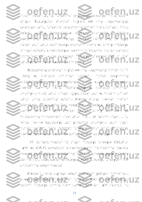 holatni   tiklash   usulida   funktsional   tenglamaga   asoslangan   holda   taqdim
etilgan.   Xususiyatlar   chiziqlari   bo'yicha   c / σ
  ning   o'zgarmasligiga
asoslangan ushbu funktsional tenglamaning birinchi hosila topilgan. Biroq,
teskari   usulning   barqarorlashuv   shartlari,   shuningdek,   modelning
eksperimental   tasdiqlanishi   hisobga   olinmadi.   Ushbu   ishda   biz   qayta
tiklash   usuli   uchun   stabilizatsiya   shartlarini   olamiz   va   doimiy   in’ektsiya
qilingan   zarracha   konsentratsiyasi   taxminni   bo'shatamiz.   Bundan   tashqari,
optimallashtirish   usuliga   asoslangan   filtratsiya   funktsiyasi   λ ( σ )
    ni   olish
uchun yana bir tiklash usulini taqdim etamiz.
Xarakteristikalar chizig'i bo'ylab  c / σ
 ning o'zgarmasligi birinchi bo'lib
Herzig   va   boshqalar   tomonidan   topilgan.   Filtrlash   jarayonining
soddalashtirilgan   modeliga   asoslangan.   Biroq,   xuddi   shu   munosabat
o'xshash   taxminlar   ostida   Bedrikovetsky   va   boshqalar   tomonidan
umumiyroq   model   uchun   olingan.   Qayta   tiklash   usuli   va   modelni   qo’llash
uchun   uning   dolzarbligi   sababli,   Alvarez   shunga   o'xshash   hosilani
takrorlagan.   O'tkazuvchanlikni   pasaytirish   funktsiyasi   k ( σ )
  ni   bosim
tushishi   tarixidan  ∆	p(T)   aniqlash   usullari   doimiy   koeffitsient   va
moddalarning   bir   parametrli   oilasi   uchun   [109],   [98]   keltirib   o’tgan.   U   bu
ishida   Tixonov   regulzatsiya   usuli   yordamida   umumiyroq   usulni   olgan.
Bundan   tashqari,   ikkita   parametr   funksiyasi   uchun   ishlab   chiqilganga
o'xshash parametrlash usuli bilan tartibga solishni taqdim etgan.
  [72]   da   ikkita   masalani   hal   qilgan:   filtratsiya   funksiyasi   λ ( σ )
uchun
∆ p	
( T	)
  va   c ( X , T )
  zarrachalar   konsentratsiyasini   hisoblashning   bevosita
masalasi,shuningdek,   zarrachalarning   in'ektsion   konsentratsiyasini   doimiy
deb hisoblab, oqava suv konsentratsiyasi   	
ce(T)   filtratsiya funksiyasini   λ	( σ	)
aniqlashning teskari masalasi.
Alvarez   bu   ishda   quyidagi   teskari   masalalarni   yechgan.   Birinchidan,
g'ovak   muhitlarning   shikastlanishi   funksiyasi  	
k(σ)   bir   o'lchovli   chuqur
qatlamli   filtratsiya   oqimida   bosim   tushishi   tarixidan   ∆ p	
( T	)
  tiklanadi.   Bu
14 