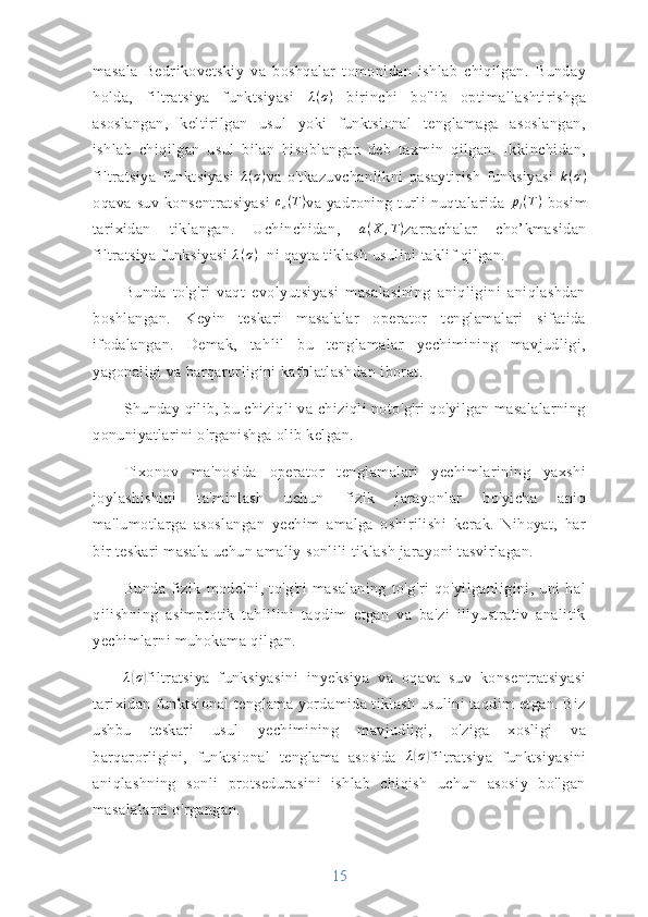 masala   Bedrikovetskiy   va   boshqalar   tomonidan   ishlab   chiqilgan.   Bunday
holda,   filtratsiya   funktsiyasi   λ ( σ )
  birinchi   bo'lib   optimallashtirishga
asoslangan,   keltirilgan   usul   yoki   funktsional   tenglamaga   asoslangan,
ishlab   chiqilgan   usul   bilan   hisoblangan   deb   taxmin   qilgan.   Ikkinchidan,
filtratsiya   funktsiyasi   λ ( σ )
va   o'tkazuvchanlikni   pasaytirish   funksiyasi   k ( σ )
oqava   suv   konsentratsiyasi  ce(T) va   yadroning   turli   nuqtalarida   p
l ( T )
  bosim
tarixidan   tiklangan.   Uchinchidan,   a ( X , T )
zarrachalar   cho’kmasidan
filtratsiya funksiyasi  λ ( σ )
  ni qayta tiklash usulini taklif qilgan.
Bunda   to'g'ri   vaqt   evolyutsiyasi   masalasining   aniqligini   aniqlashdan
boshlangan.   Keyin   teskari   masalalar   operator   tenglamalari   sifatida
ifodalangan.   Demak,   tahlil   bu   tenglamalar   yechimining   mavjudligi,
yagonaligi va barqarorligini kafolatlashdan iborat.
Shunday qilib, bu chiziqli va chiziqli noto'g'ri qo'yilgan masalalarning
qonuniyatlarini o'rganishga olib kelgan. 
Tixonov   ma'nosida   operator   tenglamalari   yechimlarining   yaxshi
joylashishini   ta'minlash   uchun   fizik   jarayonlar   bo'yicha   aniq
ma'lumotlarga   asoslangan   yechim   amalga   oshirilishi   kerak.   Nihoyat,   har
bir teskari masala uchun amaliy sonlili tiklash jarayoni tasvirlagan.
Bunda   fizik   modelni,   to'g'ri   masalaning   to'g'ri   qo'yilganligini,   uni   hal
qilishning   asimptotik   tahlilini   taqdim   etgan   va   ba'zi   illyustrativ   analitik
yechimlarni muhokama qilgan.
λ	
( σ	)
filtratsiya   funksiyasini   inyeksiya   va   oqava   suv   konsentratsiyasi
tarixidan funktsional tenglama yordamida tiklash usulini taqdim etgan. Biz
ushbu   teskari   usul   yechimining   mavjudligi,   o'ziga   xosligi   va
barqarorligini,   funktsional   tenglama   asosida   λ	
( σ	)
filtratsiya   funktsiyasini
aniqlashning   sonli   protsedurasini   ishlab   chiqish   uchun   asosiy   bo'lgan
masalalarni o'rgangan.
15 