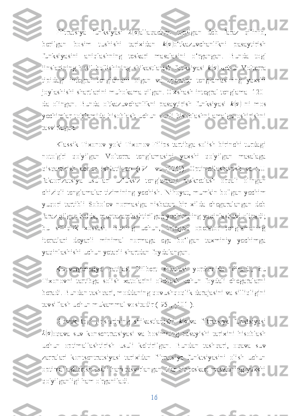 Filtratsiya   funksiyasi   λ( σ	)
allaqachon   topilgan   deb   faraz   qilinib,
berilgan   bosim   tushishi   tarixidan   k	
( σ	)
o‘tkazuvchanlikni   pasaytirish
funksiyasini   aniqlashning   teskari   masalasini   o‘rgangan.   Bunda   tog'
jinslarining   hosil   bo'lishining   shikastlanish   funksiyasi   k	
( σ	)
  uchun   Volterra
tipidagi   integral   tenglamani   olgan   va   operator   tenglamasining   yaxshi
joylashishi  shartlarini muhokama qilgan. O'xshash  integral tenglama [120]
da   olingan.   Bunda   o'tkazuvchanlikni   pasaytirish   funksiyasi  	
k(σ)   ni   mos
yechimlar   to'plamida   hisoblash   uchun   sonli   hisoblashni   amalga   oshirishni
tasvirlagan.
Klassik   Tixonov   yoki   Tixonov-Filips   tartibga   solish   birinchi   turdagi
noto'g'ri   qo'yilgan   Volterra   tenglamasini   yaxshi   qo'yilgan   masalaga
qisqartirish   uchun   ishlatilgan   ([94]   va   [106]).   Optimallashtirish   va   LU
faktorizatsiya   usullari   uzluksiz   tenglamani   diskretlash   orqali   olingan
chiziqli   tenglamalar   tizimining   yechish.   Nihoyat,   mumkin   bo'lgan   yechim
yuqori   tartibli   Sobolev   normasiga   nisbatan   bir   xilda   chegaralangan   deb
faraz qilgan holda, muntazamlashtirilgan yechimning yaqinlashuvi olinadi;
bu   silliqlik   xossasi.   Buning   uchun,   integral   operator   tenglamaning
iteratlari   deyarli   minimal   normaga   ega   bo‘lgan   taxminiy   yechimga
yaqinlashishi uchun yetarli shartdan foydalangan.
Konvergentsiya   natijasi   Hilbert   shkalasi   yordamida   olinadi,   bu
Tixonovni   tartibga   solish   xatolarini   o'lchash   uchun   foydali   chegaralarni
beradi. Bundan tashqari, moddaning qovushqoqlik darajasini va silliqligini
tavsiflash uchun mukammal vositadir ([95], [101]).
G'ovak   tog'   jinslarining   shikastlanishi  	
k(σ) va   filtratsiya   funktsiyasi
λ	
( σ	)
oqava   suv   konsentratsiyasi   va   bosimning   pasayishi   tarixini   hisoblash
uchun   optimallashtirish   usuli   keltirilgan.   Bundan   tashqari,   oqava   suv
zarralari   kontsentratsiyasi   tarixidan   filtratsiya   funktsiyasini   olish   uchun
optimallashtirish usuli ham tasvirlangan. Har bir teskari masalaning yaxshi
qo'yilganligi ham o'rganiladi.
16 