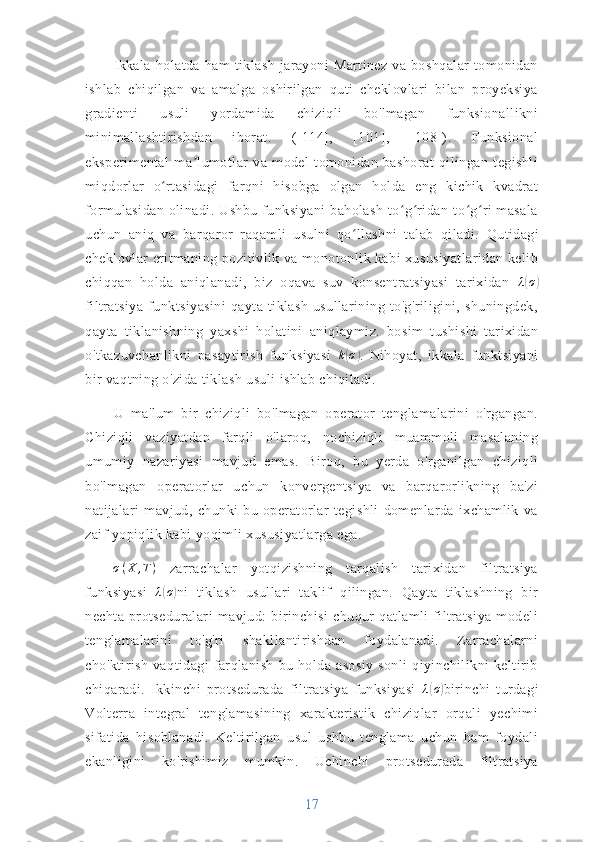 Ikkala   holatda   ham   tiklash   jarayoni   Martinez   va   boshqalar   tomonidan
ishlab   chiqilgan   va   amalga   oshirilgan   quti   cheklovlari   bilan   proyeksiya
gradienti   usuli   yordamida   chiziqli   bo'lmagan   funksionallikni
minimallashtirishdan   iborat.   ([114],   [101],   [108]).   Funksional
eksperimental   ma lumotlar   va   model   tomonidan   bashorat   qilingan   tegishliʼ
miqdorlar   o rtasidagi   farqni   hisobga   olgan   holda   eng   kichik   kvadrat	
ʻ
formulasidan  olinadi. Ushbu  funksiyani  baholash  to g ridan-to g ri  masala	
ʻ ʻ ʻ ʻ
uchun   aniq   va   barqaror   raqamli   usulni   qo llashni   talab   qiladi.	
ʻ   Qutidagi
cheklovlar eritmaning pozitivlik va monotonlik kabi xususiyatlaridan kelib
chiqqan   holda   aniqlanadi,   biz   oqava   suv   konsentratsiyasi   tarixidan   λ	
( σ	)
filtratsiya   funktsiyasini   qayta   tiklash   usullarining   to'g'riligini,   shuningdek,
qayta   tiklanishning   yaxshi   holatini   aniqlaymiz.   bosim   tushishi   tarixidan
o'tkazuvchanlikni   pasaytirish   funksiyasi   k	
( σ	)
.   Nihoyat,   ikkala   funktsiyani
bir vaqtning o'zida tiklash usuli ishlab chiqiladi.
U   ma'lum   bir   chiziqli   bo'lmagan   operator   tenglamalarini   o'rgangan.
Chiziqli   vaziyatdan   farqli   o'laroq,   nochiziqli   muammoli   masalaning
umumiy   nazariyasi   mavjud   emas.   Biroq,   bu   yerda   o'rganilgan   chiziqli
bo'lmagan   operatorlar   uchun   konvergentsiya   va   barqarorlikning   ba'zi
natijalari   mavjud,   chunki   bu   operatorlar   tegishli   domenlarda   ixchamlik   va
zaif yopiqlik kabi yoqimli xususiyatlarga ega.
σ ( X , T )
  zarrachalar   yotqizishning   tarqalish   tarixidan   filtratsiya
funksiyasi   λ	
( σ	)
ni   tiklash   usullari   taklif   qilingan.   Qayta   tiklashning   bir
nechta   protseduralari   mavjud:   birinchisi   chuqur   qatlamli   filtratsiya   modeli
tenglamalarini   to'g'ri   shakllantirishdan   foydalanadi.   Zarrachalarni
cho'ktirish   vaqtidagi   farqlanish   bu   holda   asosiy   sonli   qiyinchilikni   keltirib
chiqaradi.   Ikkinchi   protsedurada   filtratsiya   funksiyasi   λ	
( σ	)
birinchi   turdagi
Volterra   integral   tenglamasining   xarakteristik   chiziqlar   orqali   yechimi
sifatida   hisoblanadi.   Keltirilgan   usul   ushbu   tenglama   uchun   ham   foydali
ekanligini   ko'rishimiz   mumkin.   Uchinchi   protsedurada   filtratsiya
17 