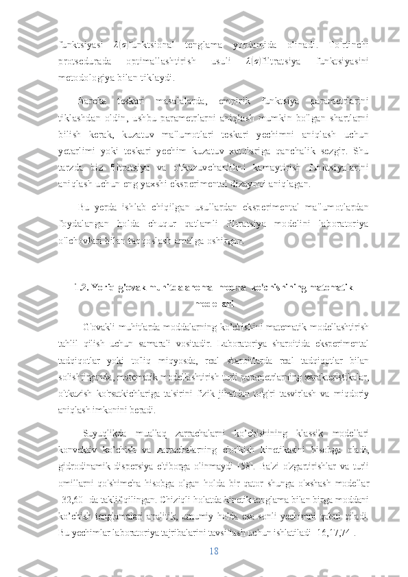 funktsiyasi   λ( σ	)
funktsional   tenglama   yordamida   olinadi.   To'rtinchi
protsedurada   optimallashtirish   usuli   λ	
( σ	)
filtratsiya   funktsiyasini
metodologiya bilan tiklaydi. 
Barcha   teskari   masalalarda,   empirik   funktsiya   parametrlarini
tiklashdan   oldin,   ushbu   parametrlarni   aniqlash   mumkin   bo'lgan   shartlarni
bilish   kerak,   kuzatuv   ma'lumotlari   teskari   yechimni   aniqlash   uchun
yetarlimi   yoki   teskari   yechim   kuzatuv   xatolariga   qanchalik   sezgir.   Shu
tarzda   biz   filtratsiya   va   o'tkazuvchanlikni   kamaytirish   funktsiyalarini
aniqlash uchun eng yaxshi eksperimental dizaynni aniqlagan. 
Bu   yerda   ishlab   chiqilgan   usullardan   eksperimental   ma'lumotlardan
foydalangan   holda   chuqur   qatlamli   filtratsiya   modelini   laboratoriya
o'lchovlari bilan taqqoslash amalga oshirgan.
1.2. Yoriq-g'ovak muhitda anomal modda  ko’chishining matematik
modellari
G'ovakli muhitlarda moddalarning ko’chishini matematik modellashtirish
tahlil   qilish   uchun   samarali   vositadir.   Laboratoriya   sharoitida   eksperimental
tadqiqotlar   yoki   to'liq   miqyosda,   real   sharoitlarda   real   tadqiqotlar   bilan
solishtirganda, matematik modellashtirish turli parametrlarning xarakteristikalar,
o'tkazish   ko'rsatkichlariga   ta'sirini   fizik   jihatdan   to'g'ri   tasvirlash   va   miqdoriy
aniqlash imkonini beradi.
Suyuqlikda   muallaq   zarrachalarni   ko’chishining   klassik   modellari
konvektiv   ko’chish   va   zarrachalarning   cho'kish   kinetikasini   hisobga   oladi,
gidrodinamik   dispersiya   e'tiborga   olinmaydi   [58].   Ba'zi   o'zgartirishlar   va   turli
omillarni   qo'shimcha   hisobga   olgan   holda   bir   qator   shunga   o'xshash   modellar
[32,60] da taklif qilingan. Chiziqli holatda kinetik tenglama bilan birga moddani
ko’chish   tenglamalari   analitik,   umumiy   holda   esa   sonli   yechimni   qabul   qiladi.
Bu yechimlar laboratoriya tajribalarini tavsiflash uchun ishlatiladi [16,17,74].
18 