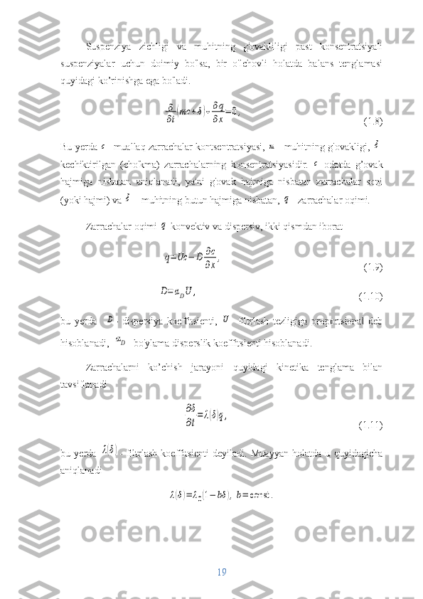 Suspenziya   zichligi   va   muhitning   g'ovakliligi   past   konsentratsiyali
suspenziyalar   uchun   doimiy   bo'lsa,   bir   o'lchovli   holatda   balans   tenglamasi
quyidagi ko’rinishga ega bo'ladi.∂
∂t
(mc	+δ)+∂q
∂x
=	0,
(1.8)
Bu yerda 	
c -  muallaq zarrachalar kontsentratsiyasi,  	m -  muhitning g'ovakligi,  	δ -
kechiktirilgan   (cho'kma)   zarrachalarning   konsentratsiyasidir.  	
c   odatda   g’ovak
hajmiga   nisbatan   aniqlanadi,   ya'ni   g'ovak   hajmiga   nisbatan   zarrachalar   soni
(yoki hajmi) va 	
δ   – muhitning butun hajmiga nisbatan, 	q – zarrachalar oqimi.
Zarrachalar oqimi 	
q   konvektiv va dispersiv, ikki qismdan iborat
q=	Uc	−	D	∂c
∂x
,
(1.9)	
D=	αDU	,
(1.10)
bu   yerda    	
D -   dispersiya   koeffitsienti,  	U -   filtrlash   tezligiga   proportsional   deb
hisoblanadi,   	
αD -  bo'ylama disperslik koeffitsienti hisoblanadi.
Zarrachalarni   ko’chish   jarayoni   quyidagi   kinetika   tenglama   bilan
tavsiflanadi	
∂δ
∂t
=	λ(δ)q,
(1.11)
bu   yerda  	
λ(δ) -   filtrlash   koeffitsienti   deyiladi.   Muayyan   holatda   u   quyidagicha
aniqlanadi	
λ(δ)=	λ0(1−	bδ	),b=	const	.
19 