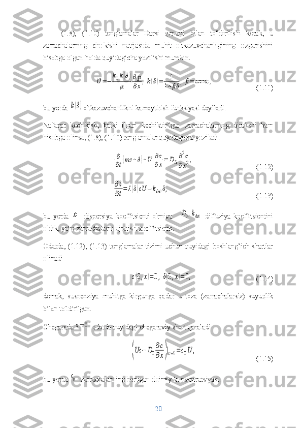(1.8),   (1.10)   tenglamalar   Darsi   qonuni   bilan   to'ldirilishi   kerak,   u
zarrachalarning   cho'kishi   natijasida   muhit   o'tkazuvchanligining   o'zgarishini
hisobga olgan holda quyidagicha yozilishi mumkin.U	=−	
k0k(δ)	
μ	
∂	p
∂x	,k(δ)=	1	
1+βδ	,β=	const	,
(1.11)
bu yerda 	
k(δ) o'tkazuvchanlikni kamaytirish funksiyasi deyiladi.
Nafaqat   kechikish,   balki   ilgari   kechiktirilgan   zarrachalarning   ajralishi   ham
hisobga olinsa, (1.8), (1.10) tenglamalar quyidagicha yoziladi.	
∂
∂t(mc	+δ)+U	∂c
∂x=	D0
∂2c	
∂x2,
(1.12)	
∂δ
∂t
=	λ(δ)cU	−	kdet	δ,
(1.13)
bu   yerda  	
D -   dispersiya   koeffitsienti   o'rniga      	D0,kdet   diffuziya   koeffitsientini
oldik , ya'ni zarrachalarni ajratish koeffitsienti.
Odatda,   (1.12),   (1.13)   tenglamalar   tizimi   uchun   quyidagi   boshlang’ich   shartlar
olinadi	
c(0,x)=	0,δ(0,x)=	0,
(1.14)
demak,   suspenziya   muhitga   kirgunga   qadar   u   toza   (zarrachalarsiz)   suyuqlik
bilan to'ldirilgan.
Chegarada	
x=	0   odatda quyidagi chegaraviy shart qaraladi	
(Uc	−	D0
∂c
∂x)|x=0=c0U	,
(1.15)
bu yerda 	
c0 -  zarrachalarning berilgan doimiy konsentratsiyasi.
20 