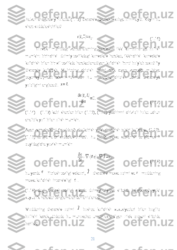Ba'zan chegaraviy holatda (1.15) dispersiv uzatish hisobga olinmaydi. Keyin bu
shart soddalashtiriladic(t,0)=c0.
             (1.16)
G'ovakli   muhitdagi   zarrachalarning   harakatini   ikki   komponentga   bo'lish
mumkin:  birinchisi-  doimiy tezlikdagi  konvektiv harakat, ikkinchisi- konvektiv
ko’chish bilan bir xil tezlikda harakatlanadigan ko’chish fronti bo'ylab tasodifiy
dispersiv   ko’chish.   Muhitning   chiqish   uchini   tark   etgan   zarracha   muhitga
qaytmaydi,   deb   taxmin   qilinadi.   Bu   muhitning   chiqish   uchida   dispersiya
yo'qligini anglatadi. 	
x=	L	
∂c(t,L)	
∂x	
=0.
(1.17)
(1.14)   –   (1.17)   kabi   shartlar   bilan   (1.12),   (1.13)   yechimni   chiziqli   holat   uchun
analitik yo l bilan olish mumkin.	
ʻ
Agar zarrachalarni (moddani)  cho'ktirish yoki chiqarish ta'siri  bo'lmasa, (1.12),
(1.13)   tenglamalar   soddalashtiriladi.   Bu   holda   massa   saqlanish   tenglamasini
quyidagicha yozish mumkin	
∂c
∂t
+∇	⋅(⃗vc)+∇	⃗J=	r,
(1.18)
bu yerda 	
⃗v -  filtrlash tezligi vektori, 	⃗J -  dispersiv massa oqimi  va 	r -  moddaning
massa ko’chish  intensivligi [6].
(1.18)   dagi   filtrlash   tezligi   odatda   doimiy   qiymat   sifatida   belgilanadi   yoki
suyuqlik harakati tenglamalaridan aniqlanadi.
Moddaning   dispersiv   oqimi  	
⃗J   boshqa   ko’chish   xususiyatlari   bilan   bog'liq
bo'lishi   kerak.   Odatda   bu   munosabat   umumlashtirilgan   Fick   qonuni   sifatida
beriladi
21 