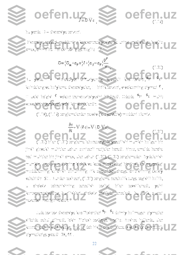 ⃗J=	D⋅∇	c,  (1.19)
bu yerda   D    	
‒ dispersiya tenzori.
Dispersiya   tenzori   moddaning   kontsentratsiyasiga   va   uning   gradientiga   bog'liq
emas, ammo bu filtrlash tezligiga bog'liq [13]	
D	=	(D	m+αTv)I+(αL−	αT)
⃗vT
v
,  (1.20)
Bu   yerda  	
Dm -   molekulyar   diffuziyaning   samarali   koeffitsienti,	αT,  	αL -
ko'ndalang va bo’ylama dispersiyalar, I - birlik tenzori,  v  vektorning qiymati 
⃗v ,
T   ustki   belgisi  	
⃗v   vektor   transpozitsiyasini   bildiradi.   Odatda  	αT,  	αL   muhit
xossalarini xarakterlovchi konstantalardir.
(1.18), (1.19) tenglamalardan passiv (konservativ) moddani olamiz.	
∂c
∂t
+∇	⋅(⃗vc)=	∇	⋅(D⋅∇	c).
(1.21)
(1.20) bilan (1.21) tenglama laboratoriyada yaratilishi mumkin bo'lgan bir
jinsli   g'ovakli   muhitlar   uchun   qoniqarli   natijalar   beradi.   Biroq,   amalda   barcha
real muhitlar bir jinsli emas, ular uchun (1.21), (1.20) tenglamadan foydalanish
mumkin. Haqiqiy muhitning kichik va katta miqyosdagi bir jinsli bo'lmaganligi
moddalarning   ko’chish   qonunining   Fik   qonunidan   chetga   chiqishining   asosiy
sababidir [50]. Bundan tashqari, (1.21) tenglama parabolik turga tegishli bo'lib,
u   cheksiz   tebranishning   tarqalish   tezligi   bilan   tavsiflanadi,   ya'ni
kontsentratsiyaning   buzilishlari   cheksiz   tezlikda   tarqaladi,   bu   fizik   nuqtai
nazardan noto'g'ri faktdir.
Juda tez-tez dispersiya koeffitsientlari	
αT,  	αL doimiy bo'lmagan qiymatlar
sifatida   qabul   qilinadi,   lekin   filtrlash   tezligiga   bog'liq.   Boshqa   hollarda,   ular
koordinatali  	
x va  	t   vaqtga bog'liq deb hisoblanadi .   Katta  	x va  	t ular asimptotik
qiymatlariga yetadi [28, 66].
22 