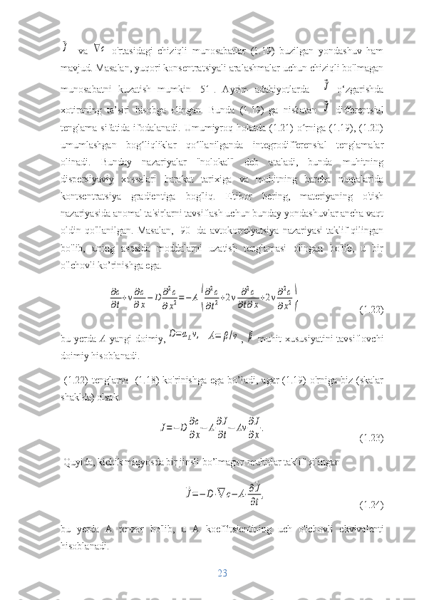 ⃗J    va  	∇с   o'rtasidagi   chiziqli   munosabatlar   (1.19)   buzilgan   yondashuv   ham
mavjud. Masalan, yuqori konsentratsiyali aralashmalar uchun chiziqli bo'lmagan
munosabatni   kuzatish   mumkin   [51].   Ayrim   adabiyotlarda    	
⃗J   o‘zgarishda
xotiraning   ta’siri   hisobga   olingan.   Bunda   (1.19)   ga   nisbatan  
⃗J   differentsial
tenglama sifatida ifodalanadi. Umumiyroq holatda  (1.21)  o rniga (1.19), (1.20)	
ʻ
umumlashgan   bog liqliklar   qo llanilganda   integrodifferensial   tenglamalar	
ʻ ʻ
olinadi.   Bunday   nazariyalar   "nolokal"   deb   ataladi,   bunda   muhitning
dispersiyaviy   xossalari   harakat   tarixiga   va   muhitning   barcha   nuqtalarida
kontsentratsiya   gradientiga   bog'liq.   E'tibor   bering,   materiyaning   o'tish
nazariyasida anomal ta'sirlarni tavsiflash uchun bunday yondashuvlar ancha vaqt
oldin qo'llanilgan. Masalan,  [90] da avtokorrelyatsiya  nazariyasi  taklif  qilingan
bo'lib,   uning   asosida   moddalarni   uzatish   tenglamasi   olingan   bo'lib,   u   bir
o'lchovli ko’rinishga ega.	
∂c
∂t+v∂c
∂x−	D	∂2c	
∂x2=	−	A	(
∂2c	
∂t2+2v	∂2c	
∂t∂x+2v∂2c	
∂x2),
(1.22)
bu yerda   A   yangi  doimiy,	
D=	αLv,  	A=	β/v ,  	β   muhit  xususiyatini  tavsiflovchi
doimiy hisoblanadi.
  (1.22)  tenglama   (1.18)  ko'rinishga  ega bo’ladi, agar  (1.19)  o'rniga  biz (skalar
shaklda) olsak.	
J=−	D	∂c
∂x
−	A	∂J
∂t
−	Av	∂J
∂x
.
(1.23)
 Quyida, kichik miqyosda bir jinsli bo’lmagan muhitlar taklif qilingan	
⃗J=−	D⋅∇	c−	A⋅∂⃗J
∂t
,
(1.24)
bu   yerda   A   tenzor   bo'lib,   u   A   koeffitsientining   uch   o'lchovli   ekvivalenti
hisoblanadi.
23 