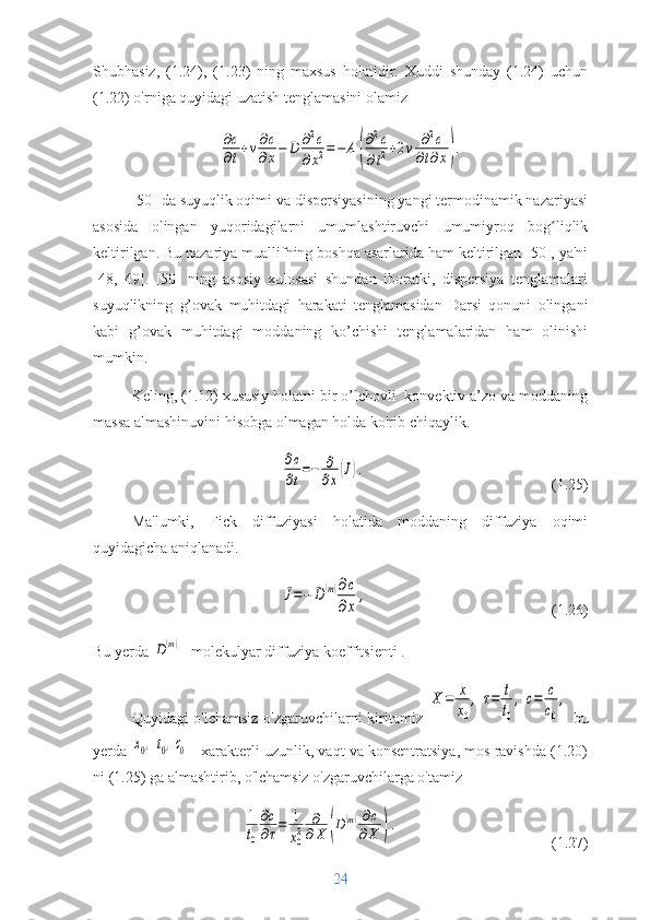 Shubhasiz,   (1.24),   (1.23)   ning   maxsus   holatidir.   Xuddi   shunday   (1.24)   uchun
(1.22) o'rniga quyidagi uzatish tenglamasini olamiz∂с
∂t+v∂c
∂x−	D	∂2c	
∂x2=	−	A	(
∂2c	
∂t2+2v	∂2c	
∂t∂x).
[50] da suyuqlik oqimi va dispersiyasining yangi termodinamik nazariyasi
asosida   olingan   yuqoridagilarni   umumlashtiruvchi   umumiyroq   bog liqlik	
ʻ
keltirilgan. Bu nazariya muallifning boshqa asarlarida ham keltirilgan [50], ya'ni
[48,   49].   [50]   ning   asosiy   xulosasi   shundan   iboratki,   dispersiya   tenglamalari
suyuqlikning   g’ovak   muhitdagi   harakati   tenglamasidan   Darsi   qonuni   olingani
kabi   g’ovak   muhitdagi   moddaning   ko’chishi   tenglamalaridan   ham   olinishi
mumkin.
Keling, (1.12) xususiy holatni bir o’lchovli  konvektiv a’zo va moddaning
massa almashinuvini hisobga olmagan holda ko'rib chiqaylik.	
∂c
∂t
=−	∂
∂x
(J).
(1.25)
Ma'lumki,   Fick   diffuziyasi   holatida   moddaning   diffuziya   oqimi
quyidagicha aniqlanadi.	
J=−	D(m)∂c
∂x	
,
(1.26)
Bu yerda 	
D(m) -  molekulyar diffuziya koeffitsienti . 
Quyidagi o'lchamsiz o'zgaruvchilarni kiritamiz  	
X	=	x
x0
,	τ=	t
t0
,	c=	c
c0
,   bu
yerda 	
x0,	t0,c0   -  xarakterli uzunlik, vaqt va konsentratsiya, mos ravishda (1.20)
ni (1.25) ga almashtirib, o'lchamsiz o'zgaruvchilarga o'tamiz	
1
t0
∂c
∂τ=	1
x0
2	
∂
∂X	(D	(m)∂c	
∂X	).
(1.27)
24 