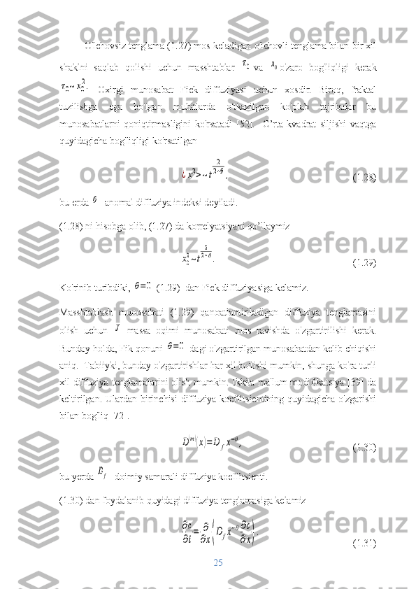 O'lchovsiz tenglama (1.27) mos keladigan o'lchovli tenglama bilan bir xil
shaklni   saqlab   qolishi   uchun   masshtablar  τ0 va  	x0 o'zaro   bog'liqligi   kerak	
τ0~x0
2.
  Oxirgi   munosabat   Fick   diffuziyasi   uchun   xosdir.   Biroq,   fraktal
tuzilishga   ega   bo'lgan   muhitlarda   o'tkazilgan   ko'plab   tajribalar   bu
munosabatlarni   qoniqtirmasligini   ko'rsatadi   [52].     O’rta   kvadrat   siljishi   vaqtga
quyidagicha bog'liqligi ko'rsatilgan	
¿x2>~t	
2
2+θ,
(1.28)
bu erda 	
θ -  anomal diffuziya indeksi deyiladi.
(1.28) ni hisobga olib, (1.27) da korrelyatsiyani qo’llaymiz	
x0
2~t	
2
2+θ.
(1.29)
Ko'rinib turibdiki, 	
θ=0   (1.29)  dan Fick diffuziyasiga kelamiz.
Masshtablash   munosabati   (1.29)   qanoatlantiriladigan   diffuziya   tenglamasini
olish   uchun  	
J   massa   oqimi   munosabati   mos   ravishda   o'zgartirilishi   kerak.
Bunday holda, Fik qonuni 	
θ=0  dagi o'zgartirilgan munosabatdan kelib chiqishi
aniq.   Tabiiyki, bunday o'zgartirishlar har xil bo'lishi mumkin, shunga ko'ra turli
xil diffuziya tenglamalarini olish mumkin. Ikkita ma'lum  modifikatsiya [39] da
keltirilgan. Ulardan birinchisi  diffuziya koeffitsientining quyidagicha o'zgarishi
bilan bog'liq [72].
D(m)(x)=	D	fx−θ,
(1.30)
bu yerda 	
Df -  doimiy   samarali diffuziya koeffitsienti.
(1.30) dan foydalanib quyidagi diffuziya tenglamasiga kelamiz	
∂c
∂t
=	∂
∂x(D	fx−θ∂c
∂x).
(1.31)
25 