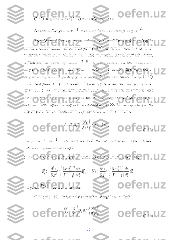 (1.31) tenglama uchun (1.29) munosabat bajariladi.
Anomal diffuziya indeksi θ   muhitning fraktal o'lchamiga bog'liq 	df .
Yana  bir   modifikatsiya  massa   oqimining  	
J   modifikatsiyasi  bilan  bog'liq
bo'lib,  u  koordinatadan   kontsentratsiyaning  	
θ+1 -chi  tartibli   kasr  hosilasi   bilan
mutanosib   hisoblanadi,   Va   bu  holda   (1.29)   munosabat   qanoatlantiriladi.   Biroq,
differensial   tenglamaning   tartibi  	
2+θ   ga   teng   bo'ladi ,   bu   esa   masalalarni
qo'yishda   qo'shimcha   muammolarni   keltirib   chiqaradi.   Shuning   uchun
tenglamaning   tartibi   2   ga   teng   yoki   undan   kichik   bo'lishi   kerak.   Bunga   (1.26)
modifikatsiyadan so'ng hosila tartibi 1 ga teng yoki undan kam bo'lganligi bilan
erishiladi.   (1.29)   munosabatni   bajarish   talabi   vaqt   bo'yicha   qo'shimcha   kasr
hosilalarini   kiritishni   talab   qiladi,   bu   esa  	
J   ning   o'zgarishida   lokal   bo'lmagan
ta'sirlarni tavsiflaydi . Bunday ta'sirlar, xususan, [29, 55, 70] da qayd etilgan va
o'rganilgan. Demak, massa oqimi quyidagi shaklda berilishi mumkin	
J=	D	f∂t
1−γ
(
∂βc	
∂xβ),γ>0,	β<1,
(1.32)
Bu   yerda  	
γ   va  	β   mos   ravishda   vaqt   va   fazo   o'zgaruvchisiga   nisbatan
hosilalarning tartibini aniqlaydi.
(1.32) dagi kasr hosilalari tegishli integral tasvirlar bilan aniqlanadi [88].	
∂x
βc=	∂βc	
∂xβ=∫
0
x
(x−	ξ)−β	
Г	(1−	β)
∂c
∂ξ
dξ	,
   	∂t
γc=	∂γc	
∂xγ=∫
0
t	
(t−	ξ)−γ	
Г	(1−	γ)
∂c
∂ξ	
dξ	,
Bu yerda 	
Г(х) -  gamma funksiyasi. 
(1.32) ni (1.25) o rniga qo yish orqali quyidagi hosil bo’ladi	
ʻ ʻ
∂c
∂t=	∂
∂x(D	f∂t
1−γ
(
∂βc	
∂xβ)),
(1.33)
26 