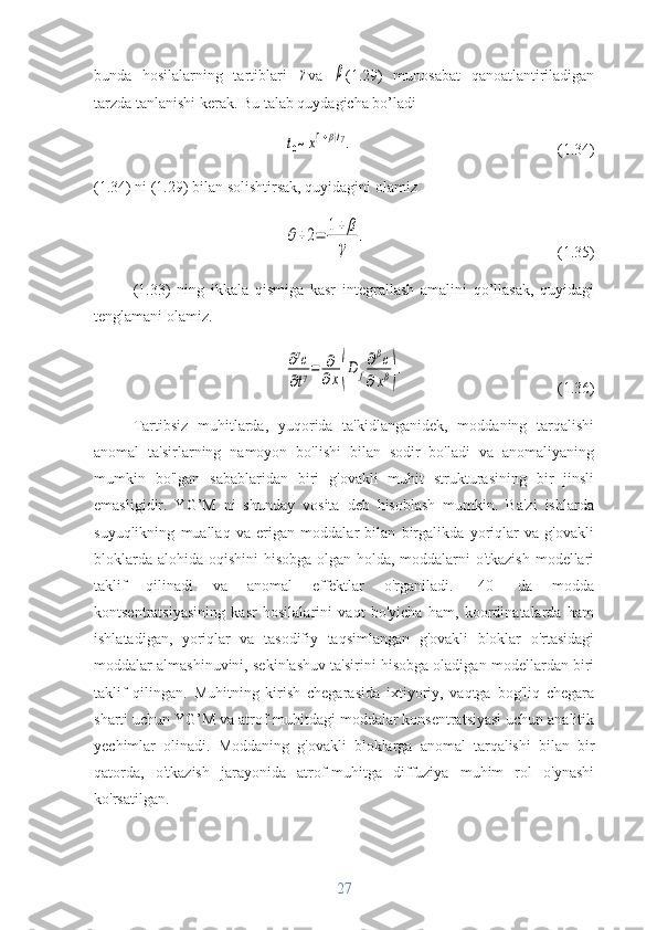 bunda   hosilalarning   tartiblari  γ va  	β (1.29)   munosabat   qanoatlantiriladigan
tarzda tanlanishi kerak. Bu talab quydagicha bo’ladi	
t0~x(1+β)/γ.
(1.34)
(1.34) ni (1.29) bilan solishtirsak, quyidagini olamiz	
θ+2=	1+	β
γ	
.
(1.35)
(1.33)   ning   ikkala   qismiga   kasr   integrallash   amalini   qo’llasak,   quyidagi
tenglamani olamiz.	
∂γc	
∂tγ=	∂
∂x(D	f
∂βc	
∂xβ).
(1.36)
Tartibsiz   muhitlarda,   yuqorida   ta'kidlanganidek,   moddaning   tarqalishi
anomal   ta'sirlarning   namoyon   bo'lishi   bilan   sodir   bo'ladi   va   anomaliyaning
mumkin   bo'lgan   sabablaridan   biri   g'ovakli   muhit   strukturasining   bir   jinsli
emasligidir.   YG’M   ni   shunday   vosita   deb   hisoblash   mumkin.   Ba'zi   ishlarda
suyuqlikning   muallaq   va   erigan   moddalar   bilan   birgalikda   yoriqlar   va   g'ovakli
bloklarda alohida oqishini hisobga olgan holda, moddalarni  o'tkazish  modellari
taklif   qilinadi   va   anomal   effektlar   o'rganiladi.   [40]   da   modda
kontsentratsiyasining   kasr   hosilalarini   vaqt   bo'yicha   ham,   koordinatalarda   ham
ishlatadigan,   yoriqlar   va   tasodifiy   taqsimlangan   g'ovakli   bloklar   o'rtasidagi
moddalar almashinuvini, sekinlashuv ta'sirini hisobga oladigan modellardan biri
taklif   qilingan.   Muhitning   kirish   chegarasida   ixtiyoriy,   vaqtga   bog'liq   chegara
sharti uchun YG’M va atrof-muhitdagi moddalar konsentratsiyasi uchun analitik
yechimlar   olinadi.   Moddaning   g'ovakli   bloklarga   anomal   tarqalishi   bilan   bir
qatorda,   o'tkazish   jarayonida   atrof-muhitga   diffuziya   muhim   rol   o'ynashi
ko'rsatilgan.
27 