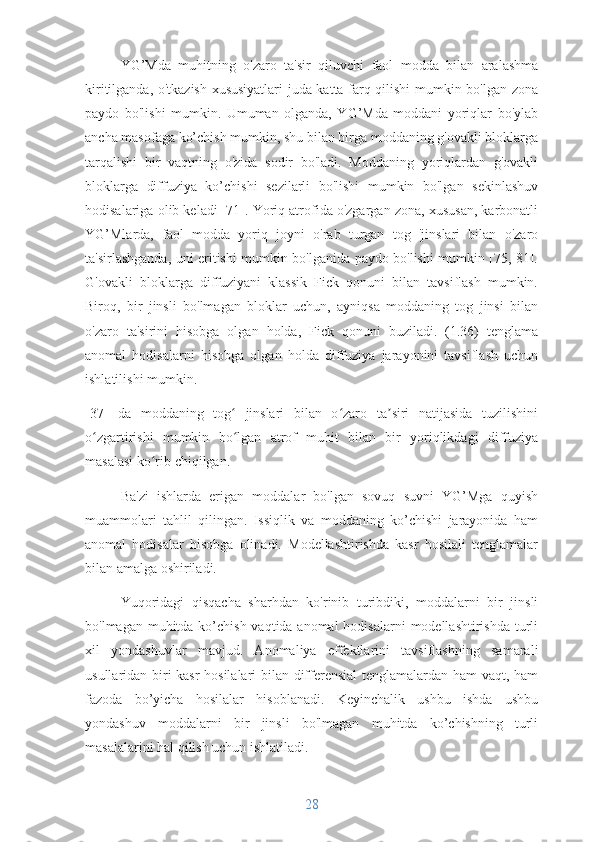 YG’Mda   muhitning   o'zaro   ta'sir   qiluvchi   faol   modda   bilan   aralashma
kiritilganda, o'tkazish xususiyatlari juda katta farq qilishi mumkin bo'lgan zona
paydo   bo'lishi   mumkin.   Umuman   olganda,   YG’Mda   moddani   yoriqlar   bo'ylab
ancha masofaga ko’chish mumkin, shu bilan birga moddaning g'ovakli bloklarga
tarqalishi   bir   vaqtning   o'zida   sodir   bo'ladi.   Moddaning   yoriqlardan   g'ovakli
bloklarga   diffuziya   ko’chishi   sezilarli   bo'lishi   mumkin   bo'lgan   sekinlashuv
hodisalariga olib keladi [71]. Yoriq atrofida o'zgargan zona, xususan, karbonatli
YG’Mlarda,   faol   modda   yoriq   joyni   o'rab   turgan   tog   'jinslari   bilan   o'zaro
ta'sirlashganda, uni eritishi mumkin bo'lganida paydo bo'lishi mumkin [75, 81].
G'ovakli   bloklarga   diffuziyani   klassik   Fick   qonuni   bilan   tavsiflash   mumkin.
Biroq,   bir   jinsli   bo'lmagan   bloklar   uchun,   ayniqsa   moddaning   tog   jinsi   bilan
o'zaro   ta'sirini   hisobga   olgan   holda,   Fick   qonuni   buziladi.   (1.36)   tenglama
anomal   hodisalarni   hisobga   olgan   holda   diffuziya   jarayonini   tavsiflash   uchun
ishlatilishi mumkin.
[37]   da   moddaning   tog   jinslari   bilan   o zaro   ta siri   natijasida   tuzilishiniʻ ʻ ʼ
o zgartirishi   mumkin   bo lgan   atrof   muhit   bilan   bir   yoriqlikdagi   diffuziya	
ʻ ʻ
masalasi ko rib chiqilgan.	
ʻ
Ba'zi   ishlarda   erigan   moddalar   bo'lgan   sovuq   suvni   YG’Mga   quyish
muammolari   tahlil   qilingan.   Issiqlik   va   moddaning   ko’chishi   jarayonida   ham
anomal   hodisalar   hisobga   olinadi.   Modellashtirishda   kasr   hosilali   tenglamalar
bilan amalga oshiriladi.
Yuqoridagi   qisqacha   sharhdan   ko'rinib   turibdiki,   moddalarni   bir   jinsli
bo'lmagan muhitda ko’chish vaqtida anomal  hodisalarni  modellashtirishda turli
xil   yondashuvlar   mavjud.   Anomaliya   effektlarini   tavsiflashning   samarali
usullaridan biri kasr  hosilalari bilan differensial tenglamalardan ham vaqt, ham
fazoda   bo’yicha   hosilalar   hisoblanadi.   Keyinchalik   ushbu   ishda   ushbu
yondashuv   moddalarni   bir   jinsli   bo'lmagan   muhitda   ko’chishning   turli
masalalarini hal qilish uchun ishlatiladi.
28 