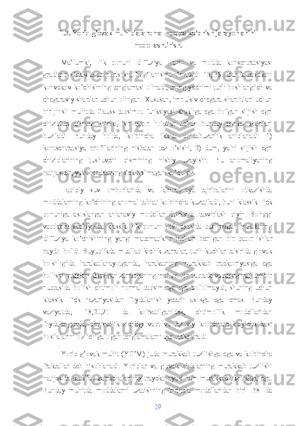 1.3. Yoriq-g'ovak muhitda anomal modda ko’chish jarayonlarini
modellashtirish.
Ma’lumki,   Fik   qonuni   diffuziya   oqimi   va   modda   konsentratsiyasi
gradienti o‘rtasida proportsional bog‘lanishni o‘rnatadi [13, 35]. Bunda moddani
konvektiv ko’chishning tenglamasi  olinadi, uning yechimi turli boshlang'ich va
chegaraviy shartlar uchun olingan. Xususan, impulsiv chegara sharoitlari uchun
bir   jinsli   muhitda   Gauss   taqsimot   funksiyasi   shakliga   ega   bo'lgan   siljish   egri
chiziqlari   olinadi.   Biroq,   bir   qator   holatlar   uchun   bunday   model   shartlari
buziladi.   Bunday   holda,   ko'pincha   ikkita   qoidabuzarlik   aniqlanadi:   1)
kontsentratsiya   profillarining   nisbatan   tez   o’sishi,   2)   dum,   ya'ni   siljish   egri
chiziqlarining   tushuvchi   qismining   nisbiy   uzayishi.   Bu   anomaliyaning
natijasidir, ya'ni moddaning fick bo'lmagan ko’chishi.
Haqiqiy   suv   omborlarida   va   laboratoriya   tajribalarini   o'tkazishda
moddalarning ko’chining anomal tabiati ko'pincha kuzatiladi, buni klassik Fick
qonuniga   asoslangan   an'anaviy   modellar   doirasida   tasvirlash   qiyin.   So'nggi
vaqtlarda   adabiyotda   klassik   Fik   qonuni   [39]   asosida   qurilmagan   moddaning
diffuziya   ko’chishining   yangi   matematik   modellari   berilgan   bir   qator   ishlar
paydo   bo'ldi.   Suyuqlikda   muallaq   kichik   zarralar,   turli   kuchlar   ta'sirida   g'ovak
bo'shlig'ida   harakatlanayotganda,   harakatning   murakkab   traektoriyasiga   ega
bo'lishi mumkin. Berilgan zarrachaning ma'lum bir nuqtada vaqtning ma'lum bir
nuqtasida   bo'lish   ehtimoli   normal   taqsimotga   ega   bo'lolmaydi,   shuning   uchun
klassik   Fick   nazariyasidan   foydalanish   yetarli   asosga   ega   emas.   Bunday
vaziyatda,   [18,20,70]   da   ko'rsatilganidek,   ehtimollik   modellaridan
foydalanganda,   ehtimollik   zichligi   vaqt   va   fazoviy   koordinata   bo'yicha   kasr
hosilalarini o'z ichiga olgan tenglamalarni qanoatlantiradi.
Yoriq   g’ovak   muhit   (YG’M)   juda   murakkab   tuzilishga   ega   va   ko'pincha
fraktallar   deb   hisoblanadi.   Yoriqlar   va   g'ovak   bloklarning   murakkab   tuzilishi
natijasida muallaq zarrachalarning trayektoriyasi ham murakkab tuzilishga ega.
Bunday   muhitda   moddalarni   uzatishning   birinchi   modellaridan   biri   [38]   da
29 