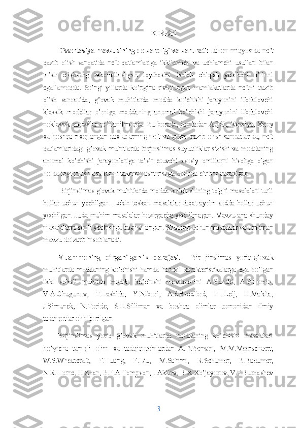 KIRISH
Dissertasiya mavzusining dolzarbligi va zarurati:   Jahon miqyosida neft
qazib   olish   sanoatida   neft   qatlamlariga   ikkilamchi   va   uchlamchi   usullari   bilan
ta’sir   etishning   takomillashgan   loyihasini   ishlab   chiqish   yetakchi   o’rinni
egallamoqda.   So’ngi   yillarda   ko’pgina   rivojlangan   mamlakatlarda   neftni   qazib
olish   sanoatida,   g’ovak   muhitlarda   modda   ko’chishi   jarayonini   ifodalovchi
klassik   modellar   o’rniga   moddaning   anomal   ko’chishi   jarayonini   ifodalovchi
noklassik modellar qo’llanilmoqda.   Bu borada, jumladan AQSh, Rossiya, Xitoy
va boshqa rivojlangan davlatlarning ne ft va gazni  qazib olish sanoatlarida, neft
qatlamlaridagi g’ovak muhitlarda birjinslimas suyuqliklar sizishi va moddaning
anomal   ko’chishi   jarayonlariga   ta’sir   etuvchi   asosiy   omillarni   hisobga   olgan
holda loyihalash usullarini takomillashtirishga alohida e’tibor qaratilgan.
  Birjinslimas g'ovak muhitlarda modda ko’chishining to'g'ri masalalari turli
hollar uchun yechilgan.   Lekin teskari masalalar faqat ayrim sodda hollar uchun
yechilgan. Juda muhim masalalar hozirgacha yechilmagan. Mavzu ana shunday
masalalarni sonli yechishga bag'ishlangan. Shuning uchun masalalar va umuman
mavzu dolzarb hisoblanadi.
Muammoning   o’rganilganlik   darajasi.     Bir   jinslimas   yoriq- g’ovak
muhitlarda   modda ning   ko’chishi   hamda   har   xil   xarakteristikalarga   ega   bo’lgan
ikki   sohali   muhitda   modda   ko’chishi   masalalarini   A.Suzuki,   A.S.Fomin,
V.A.Chugunov,   T.Hashida,   Y.Nibori,   A.S.Bredford,   F.J.Leij,   H.Makita,
J.Simunek,   N.Toride,   S.E.Silliman   va   boshqa   olimlar   tomonidan   ilmiy
tadqiqotlar olib borilgan.
Birjinslimas   yoriq   g’ovak   muhitlarda   moddaning   ko’chishi   masalalari
bo’yicha   taniqli   olim   va   tadqiqotchilardan   A.D.Benson,   M.M.Meerschaert,
W.S.Wheatcraft,   F.Huang,   F.Liu,   M.Sahimi,   R.Schumer,   B.Baeumer,
N.R.Horne, H.Zhan, B.F.A.Tompson, J.Akilov, B.X.Xo’jayorov, V.F.Burnashev
3 