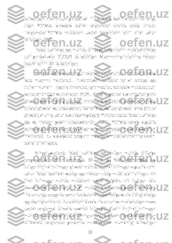 ko’rsatilgan. Bicontinuum yondashuvi  [11] doirasida kasr  hosilalarni  o'z ichiga
olgan   YG’Mda   konvektiv   tashish   tenglamalari   analitik   tarzda   olinadi.
Tenglamalar   YG’Mda   moddalarni   uzatish   jarayonlarini   tahlil   qilish   uchun
ishlatilgan [37,40].
Fraktal   tuzilishga   ega   muhitda   diffuziya   jarayonlarini   modellashtirishga
turli   yondashuvlar   [21,42,72]   da   keltirilgan.   Muammoning   holatining   nisbatan
batafsil tahlili [52] da keltirilgan.
Yer   osti   suv   havzalarining   ifloslanishi   atrof-muhitni   muhofaza   qilishda
katta   muammo   hisoblanadi.   Ifloslantiruvchi   moddalar   har   xil   tabiatga   ega
bo'lishi   mumkin   -   organik   birikmalar,   og'ir   metallar,   radioaktiv   moddalar,   turli
sanoat  chiqindilari  va boshqalar  [34,36]. Ko'pgina yer osti  suv omborlari yoriq
g’ovakli   yoki   sof   yoriq   tipga   ega.   Birinchisida   yoriqlar   bilan   kesilgan   g’ovak
bloklar   g’ovakli   va   o'tkazuvchan,   ikkinchisida   esa   ular   g’ovakli   emas   (bir   oz
g’ovakli, shuning uchun suv o'tkazmaydigan). Yoriqlar odatda fraktal tuzilishga
ega   va   nisbatan   yaxshi   o'tkazuvchandir   [40,41].   YG’Mda   asosiy   suyuqlik
zahiralari g’ovakli bloklarda joylashgan va yoriqlar harakatning asosiy kanallari
hisoblanadi.   Bu   xususiyatlar   jarayonni   matematik   modellashtirishning   asosini
tashkil qilishi kerak.
So'nggi   vaqtlarda   fraktal   tuzilishga   ega   bo'lgan   muhitda   diffuziya
jarayoniga   katta   e'tibor   berilmoqda   [52].   [42]   da,   fraktal   geometriyaga   ega
bo'lgan bir jinsli bo'lmagan g'ovakli muhitda bir jinsli bo'lmagan suyuqlik oqimi
uchun   fraktal   kechikish   vaqtiga   ega   nisbatan   oddiy   model   taklif   qilingan.   Bir
jinsli   bo lmagan   muhitda   moddalarni   tashish   bo yicha   olib   borilgan   dalaʻ ʻ
eksperimental tadqiqotlarida [14,84] moddaning konsentratsiya profillari klassik
Fik qonuniga qaraganda tezroq harakatlanishi, assimetriya va tik oldingi chetiga
ega ekanligi aniqlandi. Bu ta'sirlarni klassik Fik qonuni va mos keladigan massa
uzatish   tenglamasi   doirasida   tasvirlab   bo'lmaydi.   Kuchli   bir   jinsli   bo lmagan	
ʻ
muhitda   moddalarning   o tkazilishining   anomal   xarakterini   kasr   hosilalari   bilan	
ʻ
differensial   tenglamalar   yordamida   modellashtirish   mumkinligi   ko rsatilgan	
ʻ
30 