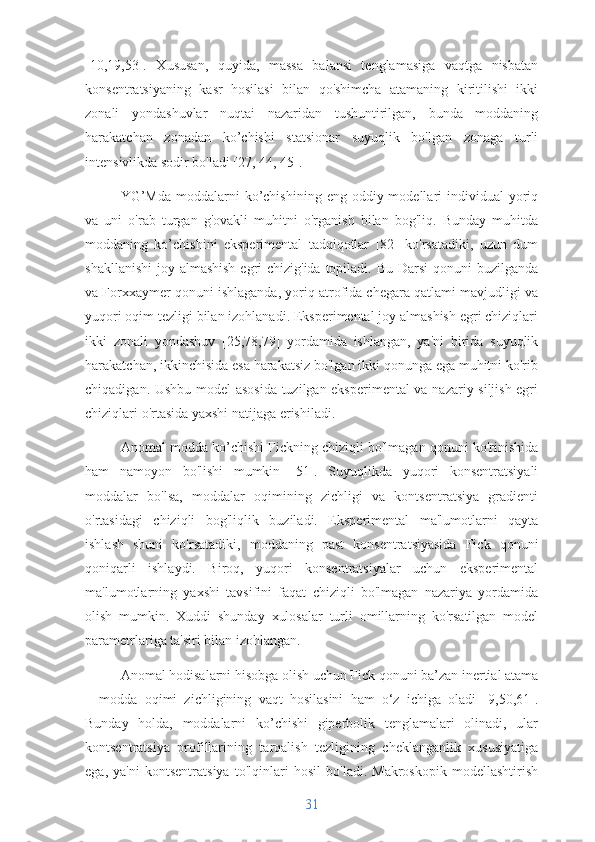 [10,19,53].   Xususan,   quyida,   massa   balansi   tenglamasiga   vaqtga   nisbatan
konsentratsiyaning   kasr   hosilasi   bilan   qo'shimcha   atamaning   kiritilishi   ikki
zonali   yondashuvlar   nuqtai   nazaridan   tushuntirilgan,   bunda   moddaning
harakatchan   zonadan   ko’chishi   statsionar   suyuqlik   bo'lgan   zonaga   turli
intensivlikda sodir bo'ladi [27, 44, 45].
YG’Mda  moddalarni   ko’chishining  eng  oddiy modellari   individual   yoriq
va   uni   o'rab   turgan   g'ovakli   muhitni   o'rganish   bilan   bog'liq.   Bunday   muhitda
moddaning   ko’chishini   eksperimental   tadqiqotlar   [82]   ko'rsatadiki,   uzun   dum
shakllanishi  joy almashish egri chizig'ida topiladi. Bu Darsi qonuni  buzilganda
va Forxxaymer qonuni ishlaganda, yoriq atrofida chegara qatlami mavjudligi va
yuqori oqim tezligi bilan izohlanadi. Eksperimental joy almashish egri chiziqlari
ikki   zonali   yondashuv   [25,78,79]   yordamida   ishlangan,   ya'ni   birida   suyuqlik
harakatchan, ikkinchisida esa harakatsiz bo'lgan ikki qonunga ega muhitni ko'rib
chiqadigan. Ushbu model asosida tuzilgan eksperimental va nazariy siljish egri
chiziqlari o'rtasida yaxshi natijaga erishiladi.
Anomal modda ko’chishi Fickning chiziqli bo'lmagan qonuni ko'rinishida
ham   namoyon   bo'lishi   mumkin   [51].   Suyuqlikda   yuqori   konsentratsiyali
moddalar   bo'lsa,   moddalar   oqimining   zichligi   va   kontsentratsiya   gradienti
o'rtasidagi   chiziqli   bog'liqlik   buziladi.   Eksperimental   ma'lumotlarni   qayta
ishlash   shuni   ko'rsatadiki,   moddaning   past   konsentratsiyasida   Fick   qonuni
qoniqarli   ishlaydi.   Biroq,   yuqori   konsentratsiyalar   uchun   eksperimental
ma'lumotlarning   yaxshi   tavsifini   faqat   chiziqli   bo'lmagan   nazariya   yordamida
olish   mumkin.   Xuddi   shunday   xulosalar   turli   omillarning   ko'rsatilgan   model
parametrlariga ta'siri bilan izohlangan.
Anomal hodisalarni hisobga olish uchun Fick qonuni ba’zan inertial atama
–   modda   oqimi   zichligining   vaqt   hosilasini   ham   o‘z   ichiga   oladi   [9,50,61].
Bunday   holda,   moddalarni   ko’chishi   giperbolik   tenglamalari   olinadi,   ular
kontsentratsiya   profillarining   tarqalish   tezligining   cheklanganlik   xususiyatiga
ega,   ya'ni   kontsentratsiya   to'lqinlari   hosil   bo'ladi.   Makroskopik   modellashtirish
31 