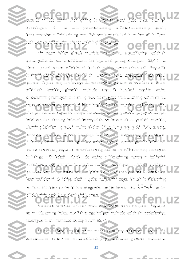 asosida   modda   oqimi   zichligining   bo'shashish   vaqti   juda   qisqa   ekanligi
ko'rsatilgan.   [61]   da   turli   parametrlarning   differensiallanishiga   qarab,
konsentratsiya   to lqinlarining   tarqalish   xarakteristikalari   ham   har   xil   bo lganʻ ʻ
turli uzatish qonunlarini olish mumkinligi ko rsatilgan.	
ʻ
Bir   qator   ishlar   g'ovak   muhitda   modda   va   suyuqlikning   ko’chish
qonuniyatlarida   xotira   effektlarini   hisobga   olishga   bag'ishlangan.   [23,43]   da
Darsi   qonuni   xotira   effektlarini   kiritish   uchun   umumlashtiriladi.   Suyuqlik
bosimini   uning   zichligiga   bog'lovchi   umumiy   holat   tenglamasi   ham   qabul
qilinadi. Tajriba natijalari tavsiya etilgan modellar yordamida tavsiflanadi. Shuni
ta'kidlash   kerakki,   g'ovakli   muhitda   suyuqlik   harakati   paytida   xotira
effektlarining   namoyon   bo'lishi   g'ovak   bo'shlig'ida   moddalarning   ko’chishi   va
massa   almashinuvi   jarayonlari   bilan   bog'liq   bo'lishi   mumkin   .   Shunday   qilib,
o’tirgan   zarralar   suyuqlik   o'rniga   harakat   qilganda,   g'ovaklarga   joylashadigan
ba'zi   zarralar   ularning   hajmini   kamaytirishi   va   ba'zan   ularni   yopishi   mumkin,
ularning   ba'zilari   g'ovakli   muhit   skeleti   bilan   kimyoviy   yoki   fizik   ta'sirga
kirishishi   mumkin.   G'ovak   bo'shlig'i   tuzilishining   o'zgarishiga   olib   keladi.
Bularning   barchasi   muhitning   o'tkazuvchanligining   o'zgarishiga   olib   keladi   va
bu   o'z   navbatida,   suyuqlik   harakatlanayotganda   xotira   effektlarining   namoyon
bo'lishiga   olib   keladi.   [43,57]   da   xotira   effektlarining   namoyon   bo'lishini
ko'rsatuvchi   eksperimental   tadqiqotlar   natijalari   keltirilgan.   Holat   va   filtratsiya
qonunlarining   tenglamalari   vaqt   bo'yicha   oqimning   asosiy   xarakteristikasining
kasr hosilalarini o'z ichiga oladi. Tajriba natijalarini qayta ishlash hosilalarning
tartibini   birlikdan   ancha   kichik   chegaralar   ichida   beradi.   Bu  	
0,12	÷0,37   xotira
effektlarining roli katta ekanligini ko`rsatadi.
Sierpinski   sohasida   tartibsiz   muhitda   diffuziya   ko'rib   chiqiladi.   Suyuqlik
va   moddalarning   fraktal   tuzilishga   ega   bo'lgan   muhitda   ko’chishi   perkolatsiya
nazariyasi bilan chambarchas bog'liqdir [85,86].
Shuni  ta'kidlash  kerakki,  erigan  moddalar  va  suyuqlikda  muallaq  kolloid
zarrachalarni   ko’chishni   modellashtirishga   yondashuvlar   g'ovakli   muhitlarda
32 