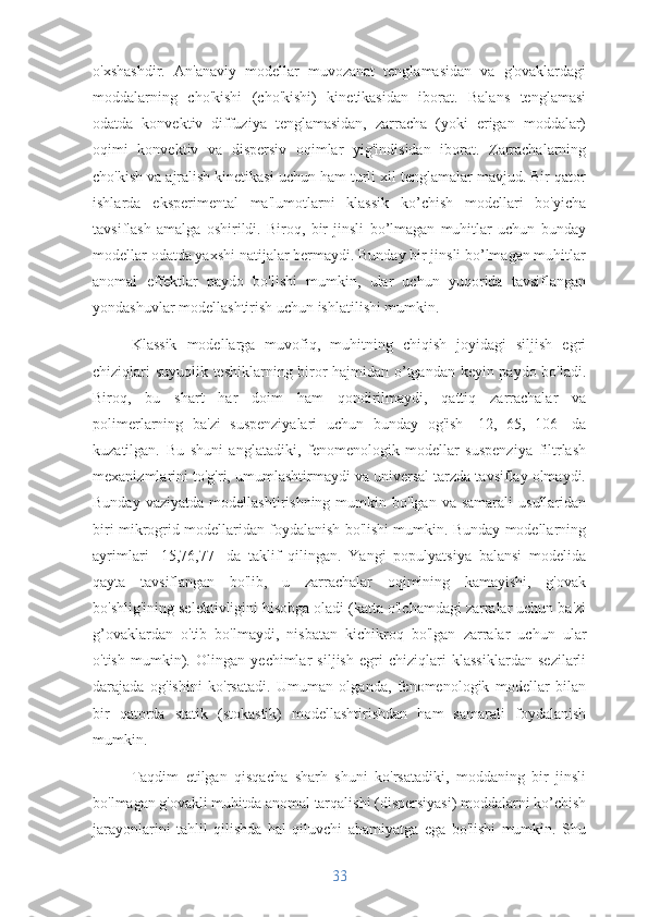 o'xshashdir.   An'anaviy   modellar   muvozanat   tenglamasidan   va   g'ovaklardagi
moddalarning   cho'kishi   (cho'kishi)   kinetikasidan   iborat.   Balans   tenglamasi
odatda   konvektiv   diffuziya   tenglamasidan,   zarracha   (yoki   erigan   moddalar)
oqimi   konvektiv   va   dispersiv   oqimlar   yig'indisidan   iborat.   Zarrachalarning
cho'kish va ajralish kinetikasi uchun ham turli xil tenglamalar mavjud. Bir qator
ishlarda   eksperimental   ma'lumotlarni   klassik   ko’chish   modellari   bo'yicha
tavsiflash   amalga   oshirildi.   Biroq,   bir   jinsli   bo’lmagan   muhitlar   uchun   bunday
modellar odatda yaxshi natijalar bermaydi. Bunday bir jinsli bo’lmagan muhitlar
anomal   effektlar   paydo   bo'lishi   mumkin,   ular   uchun   yuqorida   tavsiflangan
yondashuvlar modellashtirish uchun ishlatilishi mumkin.
Klassik   modellarga   muvofiq,   muhitning   chiqish   joyidagi   siljish   egri
chiziqlari suyuqlik teshiklarning biror hajmidan o’tgandan keyin paydo bo'ladi.
Biroq,   bu   shart   har   doim   ham   qondirilmaydi,   qattiq   zarrachalar   va
polimerlarning   ba'zi   suspenziyalari   uchun   bunday   og'ish   [12,   65,   106]   da
kuzatilgan.   Bu   shuni   anglatadiki,   fenomenologik   modellar   suspenziya   filtrlash
mexanizmlarini to'g'ri, umumlashtirmaydi va universal tarzda tavsiflay olmaydi.
Bunday  vaziyatda   modellashtirishning  mumkin  bo'lgan  va  samarali   usullaridan
biri mikrogrid modellaridan foydalanish bo'lishi mumkin. Bunday modellarning
ayrimlari   [15,76,77]   da   taklif   qilingan.   Yangi   populyatsiya   balansi   modelida
qayta   tavsiflangan   bo'lib,   u   zarrachalar   oqimining   kamayishi,   g'ovak
bo'shlig'ining selektivligini hisobga oladi (katta o'lchamdagi zarralar uchun ba'zi
g’ovaklardan   o'tib   bo'lmaydi,   nisbatan   kichikroq   bo'lgan   zarralar   uchun   ular
o'tish   mumkin).   Olingan   yechimlar   siljish   egri   chiziqlari   klassiklardan   sezilarli
darajada   og'ishini   ko'rsatadi.   Umuman   olganda,   fenomenologik   modellar   bilan
bir   qatorda   statik   (stokastik)   modellashtirishdan   ham   samarali   foydalanish
mumkin.
Taqdim   etilgan   qisqacha   sharh   shuni   ko'rsatadiki,   moddaning   bir   jinsli
bo'lmagan g'ovakli muhitda anomal tarqalishi (dispersiyasi) moddalarni ko’chish
jarayonlarini   tahlil   qilishda   hal   qiluvchi   ahamiyatga   ega   bo'lishi   mumkin.   Shu
33 