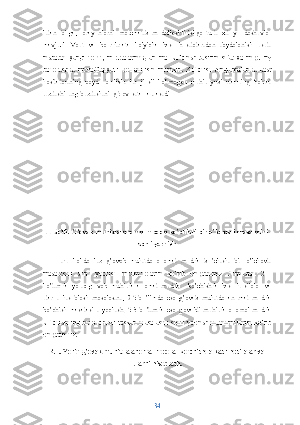 bilan   birga,   jarayonlarni   matematik   modellashtirishga   turli   xil   yondashuvlar
mavjud.   Vaqt   va   koordinata   bo'yicha   kasr   hosilalaridan   foydalanish   usuli
nisbatan yangi  bo'lib, moddalarning anomal  ko’chish ta'sirini sifat  va miqdoriy
baholashda   muvaffaqiyatli   qo'llanilishi   mumkin.   Ko’chish   tenglamalarida   kasr
hosilalarining   paydo   bo'lishi   bir   jinsli   bo'lmagan   muhit   yoki   ularning   fraktal
tuzilishining buzilishining bevosita natijasidir.
II BOB.  G ’ ovak muhitda anomal modda ko’chishi bir o’lchovli masalasini
sonli yechish
Bu   bobda   biz   g ’ ovak   muhitda   anomal   modda   ko’chishi   bir   o’lchovli
masalasini   sonli   yechish   muammolarini   ko’rib   chiqqanmiz.   Jumladan   2.1-
bo’limda   yoriq-g'ovak   muhitda   anomal   modda     ko’chishda   kasr   hosilalar   va
ularni   hisoblash   masalasini,   2.2-bo’limda   esa   g’ovak   muhitda   anomal   modda
ko’chish  masalasini  yechish,  2.3-bo’limda  esa  g'ovakli  muhitda anomal  modda
ko’chishning bir o'lchovli teskari masalasini sonli yechish muammolarini ko’rib
chiqqanmiz.
2.1. Yoriq-g'ovak muhitda anomal modda  ko’chishda kasr hosilalar va
ularni hisoblash .
34 