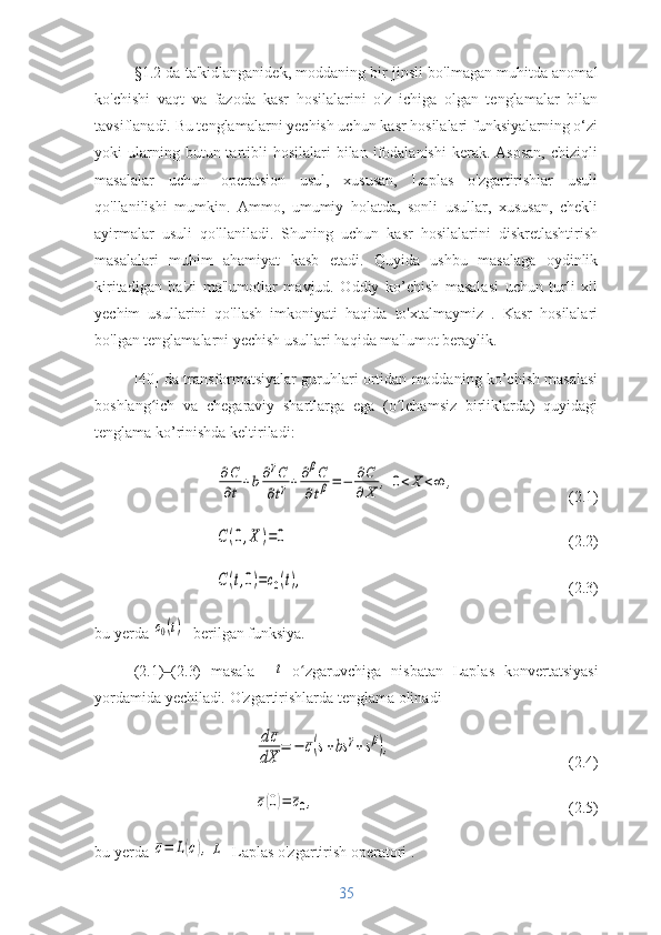 §1.2 da ta'kidlanganidek, moddaning bir jinsli bo'lmagan muhitda anomal
ko'chishi   vaqt   va   fazoda   kasr   hosilalarini   o'z   ichiga   olgan   tenglamalar   bilan
tavsiflanadi. Bu tenglamalarni yechish uchun kasr hosilalari funksiyalarning o‘zi
yoki   ularning  butun  tartibli   hosilalari   bilan   ifodalanishi   kerak.   Asosan,   chiziqli
masalalar   uchun   operatsion   usul,   xususan,   Laplas   o'zgartirishlar   usuli
qo'llanilishi   mumkin.   Ammo,   umumiy   holatda,   sonli   usullar,   xususan,   chekli
ayirmalar   usuli   qo'llaniladi.   Shuning   uchun   kasr   hosilalarini   diskretlashtirish
masalalari   muhim   ahamiyat   kasb   etadi.   Quyida   ushbu   masalaga   oydinlik
kiritadigan   ba'zi   ma'lumotlar   mavjud.   Oddiy   ko’chish   masalasi   uchun   turli   xil
yechim   usullarini   qo'llash   imkoniyati   haqida   to'xtalmaymiz   .   Kasr   hosilalari
bo'lgan tenglamalarni yechish usullari haqida ma'lumot beraylik.
[40] da transformatsiyalar guruhlari ortidan moddaning ko’chish masalasi
boshlang ich   va   chegaraviy   shartlarga   ega   (o lchamsiz   birliklarda)   quyidagiʻ ʻ
tenglama ko’rinishda keltiriladi:	
∂C
∂t+b∂γC
∂tγ+∂βC	
∂tβ=−	∂C
∂X	,	0<X	<∞	,
(2.1)	
C(0,X	)=0
(2.2)	
C(t,0)=c0(t),
(2.3)
bu yerda 	
c0(t) - berilgan funksiya. 
(2.1) (2.3)   masala    	
‒	t   o zgaruvchiga   nisbatan   Laplas   konvertatsiyasi	ʻ
yordamida yechiladi .  O'zgartirishlarda tenglama olinadi	
d¯c	
dX	
=	−	¯c(s+bs	γ+sβ),
(2.4)	
¯c(0)=	¯c0,
(2.5)
bu yerda 	
¯c=	L(c),	L - Laplas o'zgartirish operatori . 
35 