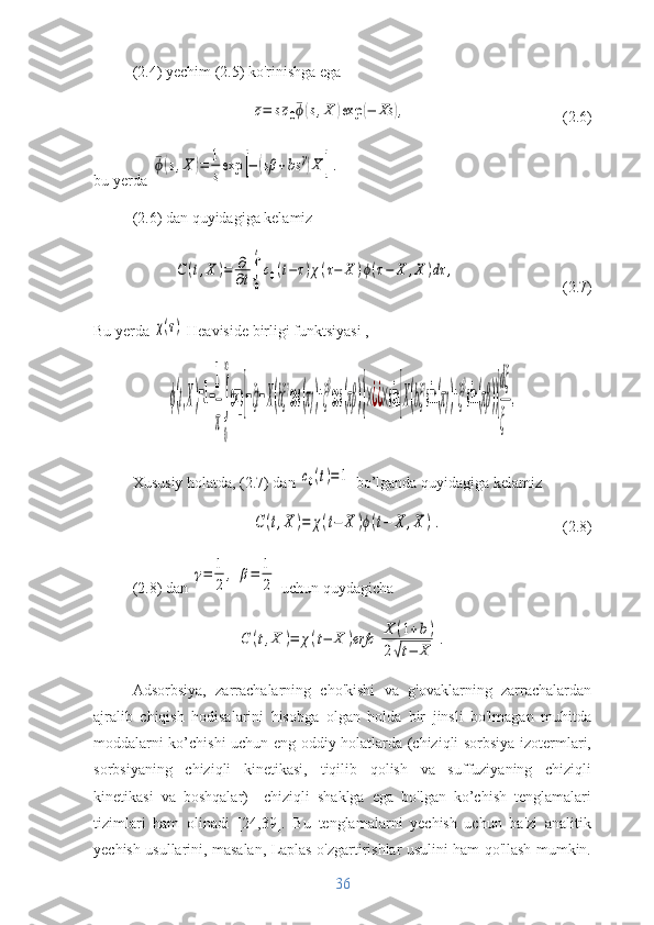 (2.4) yechim (2.5) ko'rinishga ega¯c=	s¯c0¯ϕ(s,X	)exp	(−	Xs	),
(2.6)
bu yerda 	
¯ϕ(s,X	)=	1
s
exp	[−	(sβ	+bs	γ)X	].
(2.6) dan quyidagiga kelamiz	
C(t,X	)=	∂
∂t∫
0
t
c0(t−τ)χ(τ−	X	)ϕ(τ−	X	,X	)dτ	,
(2.7)
Bu yerda 	
χ(τ)  Heaviside birligi funktsiyasi , 
ϕ(t,X)=1−
1
π
∫
0
∞
exp	[−ξt−X(bξ
γ
cos	(πγ)+ξ
β
cos	(πβ))]×¿¿×sin	[X(bξ
γ
sin(πγ)+ξ
β
sin(πβ))]
dξ
ξ	
.
Xususiy holatda, (2.7) dan 	
c0(t)=1  bo’lganda quyidagiga kelamiz	
C	(t,X	)=	χ(t−	X	)ϕ(t−	X	,X	).
(2.8)
(2.8) dan 	
γ=	1
2	
,	β=	1
2  uchun quydagicha 	
C	(t,X	)=	χ(t−	X	)erfc	[
X	(1+b)	
2√t−	X	].
Adsorbsiya,   zarrachalarning   cho'kishi   va   g'ovaklarning   zarrachalardan
ajralib   chiqish   hodisalarini   hisobga   olgan   holda   bir   jinsli   bo'lmagan   muhitda
moddalarni ko’chishi uchun eng oddiy holatlarda (chiziqli sorbsiya izotermlari,
sorbsiyaning   chiziqli   kinetikasi,   tiqilib   qolish   va   suffuziyaning   chiziqli
kinetikasi   va   boshqalar)     chiziqli   shaklga   ega   bo'lgan   ko’chish   tenglamalari
tizimlari   ham   olinadi   [24,39].   Bu   tenglamalarni   yechish   uchun   ba'zi   analitik
yechish usullarini, masalan, Laplas o'zgartirishlar usulini ham qo'llash mumkin.
36 