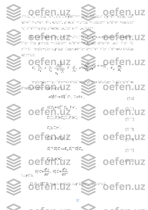 Biroq,   bu   holatda   ham,   analitik   yechimni   olish   bir   qator   qiyinchiliklarga   duch
kelishi   mumkin.   Shu   sababli,   g'ovakli   muhitda   moddalarni   ko’chish   masalalari
hal qilishning eng universal usullari sonli usullardir. 
§1.2   da   qayd   etilgan,   atrof   muhit   jinslarning   xususiyatlarining   o'zgarishi
bilan   bitta   yoriqda   moddalarni   ko’chish   masalasi,   tebranish   usuli   bilan   hal
qilindi.   Tenglamalar   quyidagi   o'zgaruvchilar   kiritilishi   bilan   o'lchovsiz   shaklga
keltiriladi.Ci=	ci
c0
,	t=	τ
τ0
=	τD	2
1γ	
x0
(1+β)γ
,Y=	y
y0
,	ε=	D	2
χγ	
D1	
y0
1+α−(1+β)χγ,	Km=	m2
m1
.
Tenglamalarning o'lchamsiz shakli va unga mos keladigan boshlang'ich va
chegara shartlari quyidagicha	
εD	t
χC	1=	D	Y
α+1C1,	0<Y<1,
(2.9)	
Dt
γC2=	DY
β+1C2,Y>1,
(2.10)	
C1(0,Y	)=C2(0,Y)=	0,
(2.11)	
C1(t,0)=1,
(2.12)	
C1(t,1)=C2(t,1),
(2.13)	
Dt
1−χDY
αC1=	εK	mDt
1−γDY
βC2,
(2.14)	
C2(t,∞	)=	0,
(2.15)
bu yerda 	
Dt
χC=	∂χc	
∂tχ,	DY
αC=	∂αc	
∂Yα.
(2.9)   (2.15) masala yechimi quyidagicha ifodalanadi	
‒
37 