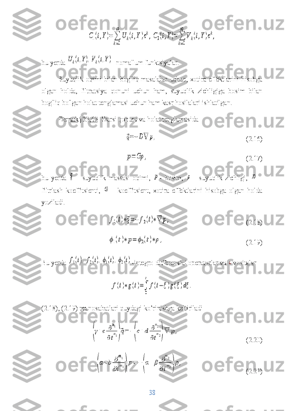 C1(t,Y)=	∑
k=0
∞	
U	k(t,Y)εk,C2(t,Y)=	∑
k=0
∞	
Vk(t,Y)εk,bu yerda 	
Uk(t,Y),Vk(t,Y) - noma'lum funktsiyalar.
Suyuqlik oqimi bilan bog'liq masalalar  uchun, xotira effektlarini hisobga
olgan   holda,   filtratsiya   qonuni   uchun   ham,   suyuqlik   zichligiga   bosim   bilan
bog'liq bo'lgan holat tenglamasi uchun ham kasr hosilalari ishlatilgan.
Demak [23,43] Darsi qonuni va holat tenglamasida	
⃗q=−D	∇	p,
(2.16)	
p=	Gρ	,
(2.17)
bu   yerda  	
⃗q   -   suyuqlik   massasi   oqimi,  	p -   bosim,  	ρ   -   suyuqlik   zichligi,  	D   -
filtrlash   koeffitsienti,  	
G   -   koeffitsient,   xotira   effektlarini   hisobga   olgan   holda
yoziladi. 	
f1(t)∗⃗q=−	f2(t)∗∇	p,
(2.18)	
ϕ1(t)∗	p=	ϕ2(t)∗ρ,
(2.19)
Bu yerda 	
f1(t),f2(t),ϕ1(t),ϕ2(t) -integro-differensial operatorlar va 	¿ vositalar 	
f(t)∗g(t)=∫
0
t	
f(t−ξ)g(ξ)dξ	.
(2.18), (2.19) munosabatlari quydagi ko’rinishga keltiriladi	
(γ+ε	∂n1	
∂tn1)⃗q=	−(c+d	∂n2	
∂tn2)∇	p,
(2.20)	
(a+b	∂m1	
∂tm1)p=	−	(α+	β	∂m2	
∂tm2)ρ,
(2.21)
38 