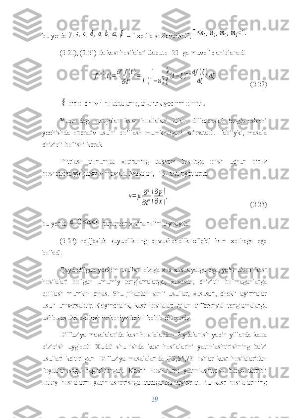 bu yerda γ,ε,c,d,a,b,α,β    " xotira sozlamalari",	‒	0≤n1,n2,m1,m2<1.
(2.20), (2.21) da kasr hosilalari Caputo [22] ga muvofiq aniqlanadi.	
f(n)(t)=	∂nf(t)	
∂tn	=	1	
Г	(1−n)∫
0
t
(t−	ξ)−ndf	(ξ)	
dξ	dξ	.
(2.22)
 	
⃗q  bir o'lchovli holatda aniq, analitik yechim olindi . 
Yuqoridagi   natijalar   kasr   hosilalari   bilan   differensial   tenglamalarni
yechishda   operativ   usulni   qo‘llash   mumkinligini   ko‘rsatadi.   Tabiiyki,   masala
chiziqli bo'lishi kerak.
Filtrlash   qonunida   xotiraning   ta'sirini   hisobga   olish   uchun   biroz
boshqacha yondashuv mavjud. Masalan, [19] adabiyotlarda	
v=	μ	∂α
∂tα(
∂p
∂x),
(2.23)
bu yerda 	
α,0≤	α<1  parametr xotira rolini o'ynaydi.
(2.23)   natijasida   suyuqlikning   qovushqoqlik   effekti   ham   xotiraga   ega
bo'ladi.
Qayd etilgan yechim usullari o'ziga xos xususiyatga ega, ya'ni ularni kasr
hosilalari   bo'lgan   umumiy   tenglamalarga,   xususan,   chiziqli   bo'lmaganlarga
qo'llash   mumkin   emas.   Shu   jihatdan   sonli   usullar,   xususan,   chekli   ayirmalar
usuli   universaldir.   Keyinchalik,   kasr   hosilalari   bilan   differensial   tenglamalarga
ushbu usulni qo'llash imkoniyatlarini ko'rib chiqamiz.
Diffuziya   masalalarida   kasr   hosilalardan  foydalanish   yaqin   yillarda   katta
qiziqish   uyg'otdi.   Xuddi   shu   ishda   kasr   hosilalarini   yaqinlashtirishning   ba'zi
usullari   keltirilgan.   Diffuziya   masalalarida   [19,56,73]   ishlar   kasr   hosilalaridan
foydalanishga   bag'ishlangan.   Kasrli   hosilalarni   yaqinlashtirish   butun   tartibli
oddiy   hosilalarni   yaqinlashtirishga   qaraganda   qiyinroq.   Bu   kasr   hosilalarining
39 