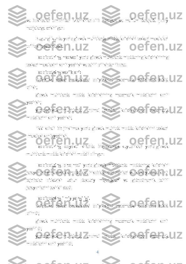 va   boshqalar   tomonidan   izlanishlar   olib   borilgan   va   ma’lum   darajada   ijobiy
natijalarga erishilgan.
Bugungi kunda yoriq g’ovak muhitlarda modda ko’chishi teskari masalalari
to’liq o’rganilmagan. 
Tadqiqotning maqsadi  yoriq-g’ovak muhitlarda moddaning ko’chishining
teskari masalasini sonli yechish va tahlil qilishdan iborat. 
Tadqiqotning vazifalari:
To’gri   va   teskari   masalalarni   qo’yilishini   matematik   modellarini   tahlil
qilish;
g’ovak   muhitlarda   modda   ko’chishining   matematik   modellarini   sonli
yechish;    
yoriq- g’ovak   muhitlarda   anomal   modda   ko’chishining   matematik
modellarini  sonli yechish ;
ikki   sohali   bir   jinslimas   yoriq   g’ovak   muhitda   modda   ko’chishini   teskari
masalasi sonli yechish.
Tadqiqotning   obyekti   sifatida   birjinslimas   suyuqliklar   yoriq-g’ovak
muhitlarda modda ko’chishi modeli olingan. 
Tadqiqotning   predmeti   yoriq-g’ovak   muhitlarda   moddaning   ko’chishi
jarayonining   matematik modellari, hisoblash algoritmlari va kompyuterda sonli
tajribalar   o’tkazish   uchun   dasturiy   majmualari   va   gidrodinamik   tahlil
jarayonlarini tashkil etadi.
Tadqiqotning ilmiy yangiligi. 
To’gri   va   teskari   masalalarni   qo’yilishini   matematik   modellarini   tahlil
qilindi;
g’ovak   muhitlarda   modda   ko’chishining   matematik   modellarini   sonli
yechildi ;    
yoriq- g’ovak   muhitlarda   anomal   modda   ko’chishining   matematik
modellarini  sonli yechildi ;
4 