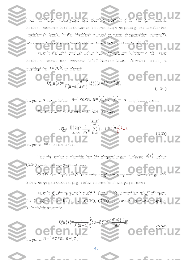 lokal   bo'lmagan   xususiyatga   ega   ekanligi   bilan   bog'liq.   Berilgan   nuqtada
hosilani   taxminan   hisoblash   uchun   berilgan   nuqta   yaqinidagi   ma'lumotlardan
foydalanish   kerak,   hosila   hisoblash   nuqtasi   mintaqa   chegarasidan   qanchalik
uzoqda bo'lsa, hosilani hisoblash uchun shuncha ko'p hisob ishlatiladi.
Kasr   hosilalarini   aniqlash   uchun   ba'zi   formulalarni   keltiramiz   [62].   Kasr
hosilalari   uchun   eng   mashhur   ta’rif   Rimann-Liuvil   formulasi   bo'lib,   u
quyidagicha x∈[a,b] aniqlanadi.	
D	RL
α	u(x)=	1	
Г(n−α)	
dn
dx	n∫
a
x
u(ξ)(x−	ξ)n−α−1dξ	,
(2.24 )
bu yerda 	
α hosila tartibi, 	n−	1<α<n,n=	[α]+1,[α]−	α  ning butun qismi.
Yana bir ta'rif - Grunvald-Letnikov formulasi	
D	GLα	=	lim
Δx	→0	
1
Δx	α	∑
k=0	
[x−a
Δx	]
(−	1)k¿(α¿)¿	
¿	¿¿
(2.25)
bu yerda 	
α>0  hosila tartibi . 
Haqiqiy   sonlar   to'plamida   har   bir   chegaralangan   funksiya  	
u(x)   uchun
(2.24) qator mutlaqo yaqinlashadi.
(2.25)   dan   foydalanish   ko'pincha   turg’unmas   ayirmali   sxemalariga   olib
keladi va yaqinlashish aniqligi odatda birinchi tartibdan yuqori emas.
Kasr   hosilasining   yana   bir   ta'rifi   Kaputo   [22]   tomonidan   taklif   qilingan.
Bu   (2.22)   formula   bo'lib,   uni   (2.24),   (2.25)   ga   o'xshash   yozuvda   quydagi
ko’rinishda yozamiz.	
Dc
αu(x)=	1	
Г	(n−α)∫
a
x
(x−	ξ)n−α−1dnu(ξ)	
dx	n	dξ	,
(2.26)
bu yerda 	
n−	1<α<n,n=	[α]+1.
40 