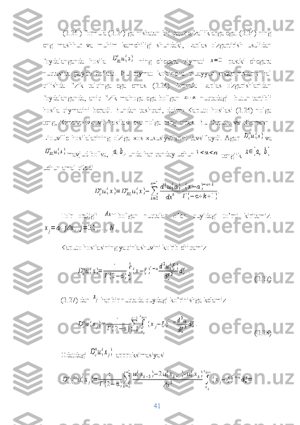  (2.26 ) formula (2.24) ga nisbatan bir qator afzalliklarga ega. (2.24) ning
eng   mashhur   va   muhim   kamchiligi   shundaki,   Laplas   o'zgartirish   usulidan
foydalanganda   hosila  DRL
α	u(x)   ning   chegara   qiymati  	x=0   pastki   chegara
nuqtasida   paydo   bo'ladi.   Bu   qiymat   ko'pincha   muayyan   muammolarni   hal
qilishda   fizik   talqinga   ega   emas.   (2.26)   formula   Laplas   o'zgarishlaridan
foydalanganda,   aniq   fizik   ma'noga   ega   bo'lgan  	
x=	a   nuqtadagi     butun   tartibli
hosila   qiymatini   beradi.   Bundan   tashqari,   doimo   Kaputo   hosilasi   (2.26)   nolga
teng,   Rimann-Liouvil   hosilasi   esa   nolga   teng   emas.   Bu   Caputo   va   Riemann-
Liouville   hosilalarining   o'ziga   xos   xususiyatlarini   tavsiflaydi.   Agar  	
Dc
αu(x) va	
DRL
α	u(x)
mavjud bo'lsa, 	[a,b], unda har qanday uchun	1<α<n
 tenglik 	x∈[a,b]
uchun amal qiladi	
Dc
αu(x)=	D	RL
α	u(x)−	∑
k=0	
n−1dku(a)	
dx	k	
(x−	a)−α+k	
Г	(−	α+k+1).
To'r   oralig'i  	
Δx	− bo'lgan   nuqtalar   bilan   quyidagi   to’rni   kiritamiz.	
xj=	a+	jΔx	,	j=	0,1	,...,N	,
Kaputo hosilasining yaqinlashuvini ko'rib chiqamiz	
Dc
αu(x)=	1	
Г(2−α)∫
a
x
(x−	ξ)1−αd2u(ξ)	
dξ	2	dξ	.
(2.27)
(2.27) dan 	
xj  har bir nuqtada quydagi ko’rinishga kelamiz	
Dcαu(xj)=	1	
Г	(2−	α)∑k=0
j−1
∫
xk
xk+1
(xj−	ξ)1−αd2u	
dξ	2dξ	.
(2.28)
Odatdagi 	
Dc
αu(xj)  approksimasiyasi	
Dc,1
α,Δx	u(xj)=	1	
Г	(2−	α)∑
k=0
j−1u(xk+2)−	2u(xk+1)+u(xk)	
Δx	2	∫
xk
xk+1
(xj−	ξ)1−αdξ	=
41 