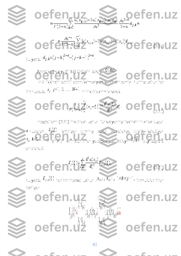 =	1	
Г	(2−	α)∑
k=0
j−1u(xk+2)−	2u(xk+1)+u(xk)	
Δx	2	⋅Δx	2−α	
2−	α	dj,k=	
=	Δx	−α	
Г	(3−	α)∑
k=0	
j−1
(u(xk+2)−	2u(xk+1)+u(xk))dj,k,(2.29)
bu yerda 	
dj,k=(j−	k)2−α−(j−	k−	1)2−α.
Approksimasiya (1.59) birinchi darajali	
O(Δx	).
Endi ikkinchi tartibli approksimasiyani ko'rib chiqamiz. Buning uchun har
bir nuqtada 	
xj,j=1,2,...,N−1  ni hisoblashimiz kerak	
1	
Г(2−	α)∫
a
xj
(xj−	ξ)1−αd2u(ξ)	
dξ	2	dξ	.
(2.30)
Integrallarni (2.30) hisoblash uchun funktsiyaning ikkinchi hosilasi tugun	
u
nuqtalari  	Sj(ξ)   kiritilgan   to'rning   tugun   nuqtalariga   to'g'ri   keladigan	
xk,k=0,1,...,j
  chiziqli   splinelar   bilan   yaqinlashadi.   Splayn  	Sj(ξ),   quyidagicha
aniqlanadi.	
Sj(ξ)=	∑
k=0
j	d2u(xk)	
dξ	2	Sj,k(ξ),
(2.31)
bu yerda  	
Sj,k(ξ)   har bir interval uchun  	[xk−1,xk+1],1≤	k≤	j−1, formulalar bilan
berilgan	
S
j,k
(ξ)=¿
{
ξ−xk−1	
x
k
−x
k−1
,x
k−1
≤ξ≤x
k
,¿
{
xk+1−ξ	
x
k+1
−x
k
,x
k
≤ξ≤x
k+1
,¿¿¿¿
42 