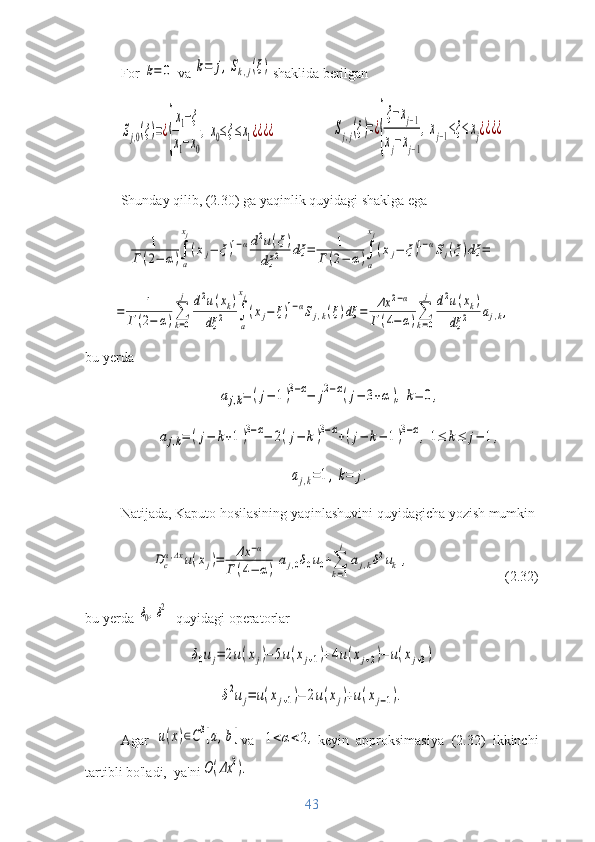 For k=	0  va 	k=	j,Sk,j(ξ) shaklida berilgan	
Sj,0(ξ)=¿
{
x1−ξ	
x1−x0
,x0≤ξ≤x1¿¿¿¿	Sj,j(ξ)=¿
{
ξ−xj−1	
xj−xj−1
,xj−1≤ξ≤xj¿¿¿¿
Shunday qilib, (2.30) ga yaqinlik quyidagi shaklga ega	
1	
Г(2−	α)∫
a
xj
(xj−	ξ)1−αd2u(ξ)	
dξ	2	dξ	=	1	
Г(2−	α)∫
a
xj
(xj−	ξ)1−αSj(ξ)dξ	=	
=	1	
Г(2−	α)∑
k=0
j	d2u(xk)	
dξ	2	∫
a
xj
(xj−	ξ)1−αSj,k(ξ)dξ	=	Δx	2−α	
Г(4−	α)∑
k=0
j	d2u(xk)	
dξ	2	aj,k,
bu yerda	
aj,k=	(j−	1)3−α−	j2−α(j−	3+α),k=	0,	
aj,k=	(j−	k+1)3−α−	2(j−	k)3−α+(j−	k−	1)3−α,	1≤	k≤	j−	1,	
aj,k=1,k=	j.
Natijada, Kaputo hosilasining yaqinlashuvini quyidagicha yozish mumkin	
Dc
α,Δx	u(xj)=	Δx	−α	
Г	(4−	α)[aj,0δ0u0+∑
k=1
j	
aj,kδ2uk],
(2.32)
bu yerda 	
δ0,δ2 - quyidagi operatorlar 	
δ0uj=	2u(xj)−	5u(xj+1)+4u(xj+2)−	u(xj+3)	
δ2uj=	u(xj+1)−	2u(xj)+u(xj−1).
Agar  	
u(x)∈C3[a,b] va  	1<α<2, keyin   approksimasiya   (2.32)   ikkinchi
tartibli bo'ladi,  ya'ni	
O(Δx	2).
43 