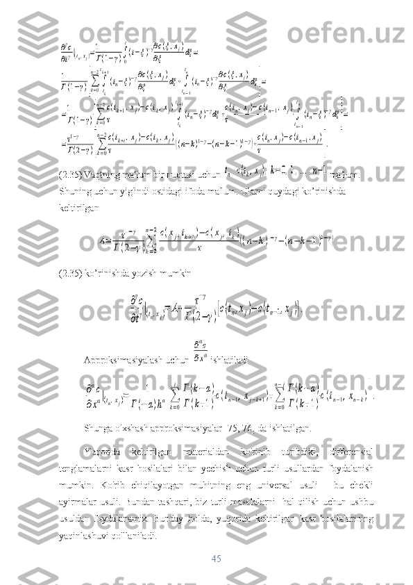 ∂γс	
∂tγ|(tn,xj)=1
Г(1−γ)∫
0
t
(t−ξ)−γ∂c(ξ,xj)	
∂ξ	dξ	=	
1
Г(1−γ)[∑k=0
n−2
∫
tk
tk+1
(tn−ξ)−γ∂c(ξ,xj)	
∂ξ	dξ	+∫
tn−1
tn
(tn−ξ)−γ∂c(ξ,xj)	
∂ξ	dξ	]=	
=1
Г(1−γ)[∑k=0
n−2c(tk+1,xj)−c(tk,xj)	
τ	∫
tk
tk+1
(tn−ξ)−γdξ	+
c(tn,xj)−c(tn−1,xj)	
τ	∫
tn−1
tn
(tn−ξ)−γdξ	]=	
=τ1−γ	
Г(2−γ)[∑
k=0
n−2c(tk+i,xj)−c(tk,xj)	
τ	((n−k)1−γ−(n−k−1)1−γ)+
c(tn,xj)−c(tn−1,xj)	
τ	].   
(2.35) Vaqtning ma'lum bir nuqtasi uchun 	
tn  	c(tk,xj),k=0,1,...,n−1 ma'lum. 
Shuning uchun yig'indi ostidagi ifoda ma'lum. Ularni quydagi ko’rinishda 
keltirilgan	
A=	τ1−γ	
Г	(2−	γ)∑
k=0	
n−2c(xj,tk+1)−	c(xj,tk)	
τ	((n−	k)1−γ−	(n−	k−	1)1−γ)
(2.35) ko’rinishda yozish mumkin	
∂γc	
∂tγ|(tn,xj)=	A+	
τ−γ	
Г(2−	γ)
[с(tn,xj)−	c(tn−1,xj)].
Approksimasiyalash uchun 	
∂αc	
∂xα ishlatiladi	
∂αc	
∂xα|(tn,xj)=	1	
Г(−	α)hα[∑
k=0
j	Г	(k−	α)	
Г	(k+1)
c(tn−1,xj−k+1)+∑
k=0	
n−jГ	(k−	α)	
Г	(k+1)
c(tn−1,xn−k)].
Shunga o'xshash approksimasiyalar [75, 76] da ishlatilgan.
Yuqorida   keltirilgan   materialdan   ko'rinib   turibdiki,   differensial
tenglamalarni   kasr   hosilalari   bilan   yechish   uchun   turli   usullardan   foydalanish
mumkin.   Ko'rib   chiqilayotgan   muhitning   eng   universal   usuli   -   bu   chekli
ayirmalar   usuli.   Bundan   tashqari,   biz   turli   masalalarni     hal   qilish   uchun   ushbu
usuldan   foydalanamiz.   Bunday   holda,   yuqorida   keltirilgan   kasr   hosilalarining
yaqinlashuvi qo'llaniladi.
45 