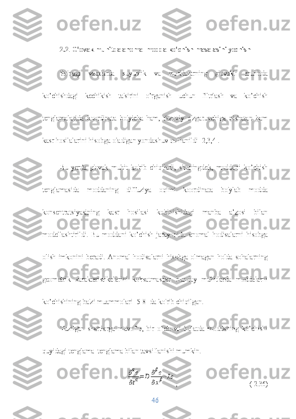 2.2 .  G’ovak muhitda anomal modda ko’chish masalasini yechish
So'nggi   vaqtlarda   suyuqlik   va   moddalarning   g'ovakli   muhitda
ko’chishdagi   kechikish   ta'sirini   o’rganish   uchun   filtrlash   va   ko’chish
tenglamalarida   koordinata   bo'yicha   ham,   fazoviy   o'zgaruvchiga   nisbatan   ham
kasr hosilalarini hisobga oladigan yondashuv qo'llanildi [2,3,4].
Bu   yerda   g'ovak   muhit   ko'rib   chiqiladi,   shuningdek,   moddani   ko’chish
tenglamasida   moddaning   diffuziya   oqimi   koordinata   bo'ylab   modda
konsentratsiyasining   kasr   hosilasi   ko'rinishidagi   manba   a’zosi   bilan
modellashtirildi.   Bu   moddani   ko’chish   jarayonida   anomal   hodisalarni   hisobga
olish   imkonini   beradi.   Anomal   hodisalarni   hisobga   olmagan   holda   sohalarning
geometrik   xarakteristikalarini   ko'rsatmasdan   bunday   muhitlarda   moddalarni
ko’chishining ba'zi muammolari [5-8] da ko'rib chiqilgan.
Tuzilgan   shartlarga   muvofiq,   bir   o'lchovli   holatda   moddaning   ko’chishi
quyidagi tenglama  tenglama bilan tavsiflanishi mumkin.∂αc	
∂tα=	D	∂βc	
∂xβ+λc
,  ( 2.36)
46 