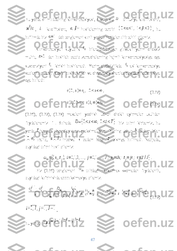 Bu yerda   c-   moddaning konsentratsiyasi,  t -vaqt  	с ,  	D – diffuziya koeffitsienti,	
мβ/с
,  	λ –   koeffitsient,  	α,β− hosilalarning   tartibi  	(0<α≤	1,1<	β≤	2) ,   bu
bo’limda biz 	
α=	1  deb tenglamani sonli yechib natijalar olib tahlil qilamiz.
Konsentratsiyali   suyuqlik  	
с0   bilan   to'ldirilgan   g'ovakli   yarim   cheksiz
muhit,  	
t>0   dan   boshlab   qattiq   zarrachalarning   hajmli   konsentratsiyasiga   ega
suspenziyani  	
с1    kirishi  boshlanadi.   Yarim cheksizlikda   	с0   asl  konsentratsiya
saqlanib qoladi.  Keyin boshlang'ich va chegaraviy shartlar quyidagi ko’rinishga
ega bo'ladi:	
c(0,x)=	c0,	0≤	x<∞	,
     (2.37)
 	
c(t,0)=c1,c(t,∞	)=	c0.                                (2.38)
(2.36),   (2.37),   (2.38)   masalani   yechish   uchun   chekli   ayirmalar   usulidan
foydalanamiz   [1].   Sohada  	
D	=	{0≤	x<∞	,0≤	t≤	T	}   biz   to'rni   kiritamiz,   bu
yerda  	
T jarayon   o'rganilayotgan   maksimal   vaqt.   Buning   uchun  	h -qadam   bilan	
[0,∞)
-oraliq,  	a[0,T) -interval  	τ -qadam   bilan  	J   qismga   bo'linadi.   Natijada,
quyidagi to’rni hosil qilamiz: 	
ωhτ=	{(xi,tj),i=	0,1,2	,...,	j=	0,1	,...,J;	xi=	ih	;	tj=	jτ	;	τ=	T	/J}.
Biz   (2.36)   tenglamani  	
ωhτ -to'rdagi   oshkormas   sxemadan   foydalanib,
quyidagi ko’rinishda approksimasiya qilamiz. 	
ci
j+1−	ci
j	
τ	=	
D	m	
RmГ	(3−	β)h1
β∑
l=0	
i−1
w	β,1((cm)j−(l−1)	
k	−	2(cm)i−l	
k	+(cm)i−(l+1)	
k	
)+	λc	i
j
   (2.39)	
i=	0,I,j=	1,J−	1
,
bu yerda  	
w	β,l=	(l+1)2−β−	(l)2−β .
47 