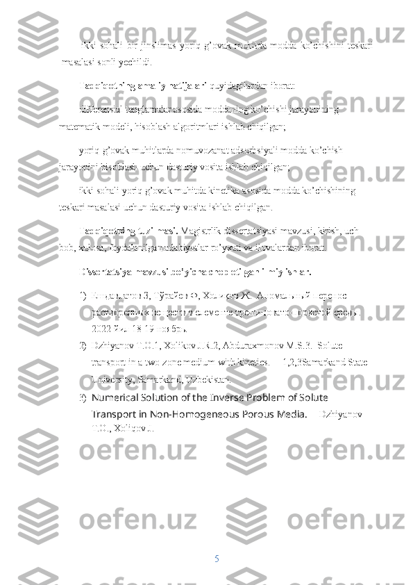 ikki   sohali   bir   jinslimas   yoriq   g’ovak   muhitda   modda   ko’chishini   teskari
masalasi sonli yechildi.
Tadqiqotning amaliy natijalari  quyidagilardan iborat:
differensial tenglamalar asosida moddaning ko’chishi jarayonining 
matematik modeli, hisoblash algoritmlari ishlab chiqilgan;
yoriq-g’ovak muhitlarda nomuvozanat adsorbsiyali modda ko’chish 
jarayonini hisoblash uchun dasturiy vosita ishlab chiqilgan;
ikki sohali yoriq g’ovak muhitda kinetika asosida modda ko’chishining 
teskari masalasi uchun dasturiy vosita ishlab chiqilgan.
Tadqiqotning tuzilmasi.  Magistrlik dissertatsiyasi mavzusi, kirish, uch 
bob, xulosa, foydalanilgan adabiyotlar ro’yxati va ilovalardan iborat.
Dissertatsiya mavzusi bo’yicha chop etilgan ilmiy ishlar.
1) Ешдавлатов З, Тўрайев Ф, Холиқов Ж.   A номальный перенос 
растворенных веществ в елементе трещиновато-пористой среды. 
2022-йил 18-19 ноябр ь .
2) Dzhiyanov T.O.1, Xolikov J.R.2, Abduraxmonov M.S.3.  Solute 
transport in a two-zone medium with kinetics.     1,2,3Samarkand State 
University, Samarkand, Uzbekistan.
3) Numerical Solution of the Inverse Problem of Solute 
Transport in Non-Homogeneous Porous Media.      Dzhiyanov 
T.O., Xoliqov J.
5 