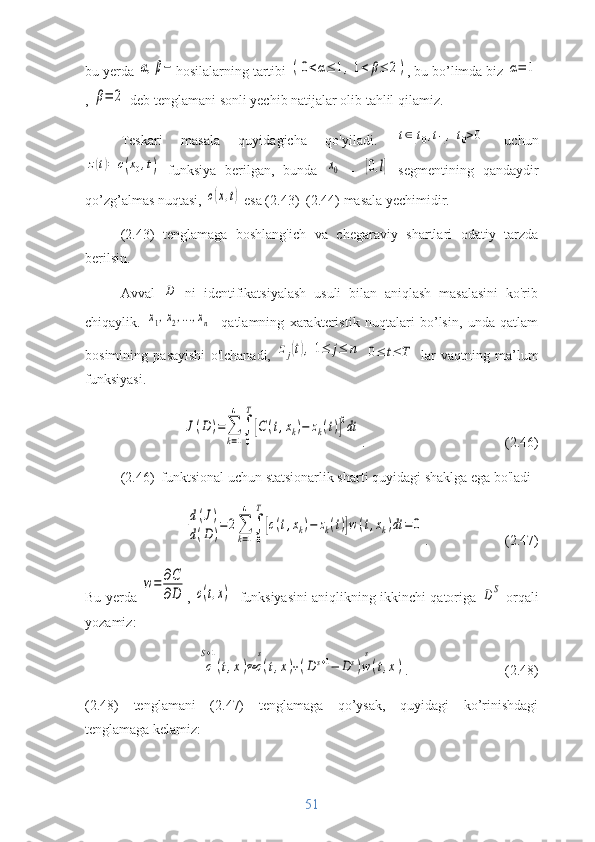 bu yerda α,β− hosilalarning tartibi 	(0<α≤	1,1<	β≤	2) , bu bo’limda biz 	α=	1
, 	
β=	2  deb tenglamani sonli yechib natijalar olib tahlil qilamiz.
Teskari   masala   quyidagicha   qo'yiladi.  	
t∈[t0,t1],t0>0   uchun	
z(t)=	c(x0,t)
  funksiya   berilgan,   bunda  	x0   -  	[0,l]   segmentining   qandaydir
qo’zg’almas nuqtasi, 	
c(x,t)  esa (2.43)–(2.44) masala yechimidir. 
(2.43)   tenglamaga   boshlang'ich   va   chegaraviy   shartlari   odatiy   tarzda
berilsin.
Avval  	
D   ni   identifikatsiyalash   usuli   bilan   aniqlash   masalasini   ko'rib
chiqaylik.  	
x1,x2,...,xn -   qatlamning   xarakteristik   nuqtalari   bo’lsin,   unda   qatlam
bosimining   pasayishi   o'lchanadi,  	
zj(t),1≤	j≤	n  	0≤	t≤	T   lar   vaqtning   ma’lum
funksiyasi.	
J(D	)=	∑
k=1
4	
∫
0
T
[C	(t,xk)−	zk(t)]
2dt
.                                        (2.46)
(2.46)  funktsional uchun statsionarlik sharti quyidagi shaklga ega bo'ladi	
d(J)	
d(D)=2∑
k=1
4	
∫
0
T
[c(t,xk)−	zk(t)]w(t,xk)dt	=	0
.                      (2.47)
Bu yerda  	
w=	∂C
∂D , 	c(t,x) - funksiyasini aniqlikning ikkinchi qatoriga  	DS  orqali
yozamiz:	
c
S+1
(t,x)≈	c
s
(t,x)+(D	s+1−	Ds)w
s
(t,x)
.                   (2.48)
(2.48)   tenglamani   (2.47)   tenglamaga   qo’ysak,   quyidagi   ko’rinishdagi
tenglamaga kelamiz:
51 