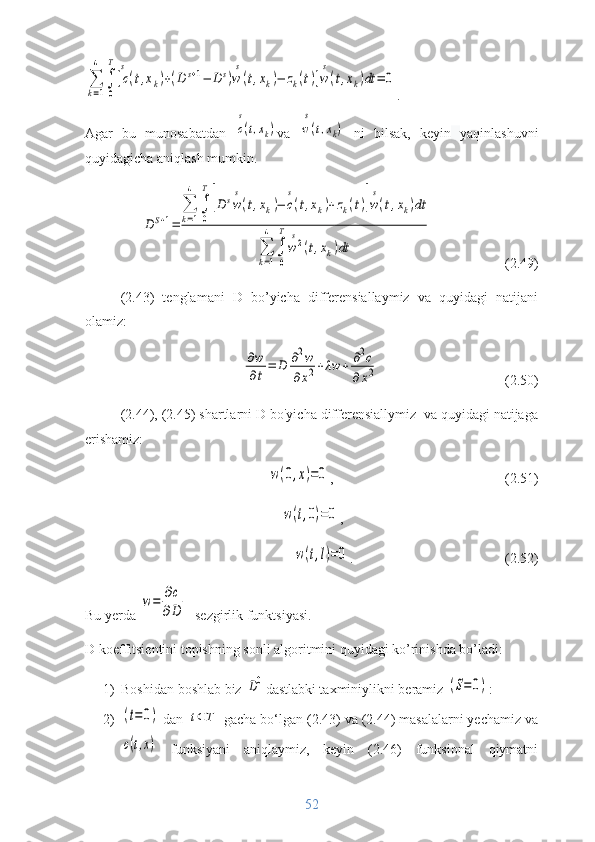 ∑
k=1
4	
∫
0
T
[c
s
(t,xk)+(D	s+1−	D	s)w
s
(t,xk)−	zk(t)]w
s
(t,xk)dt	=	0.  
Agar   bu   munosabatdan  	
c
s
(t,xk) va  	w
s
(t,xk)   ni   bilsak,   keyin   yaqinlashuvni
quyidagicha aniqlash mumkin.	
D	S+1=	
∑
k=1
4	
∫
0
T
[D	sw
s
(t,xk)−	c
s
(t,xk)+zk(t)]w
s
(t,xk)dt	
∑
k=1
4	
∫
0
T
w
s2(t,xk)dt
                     (2.49)
(2.43)   tenglamani   D   bo’yicha   differensiallaymiz   va   quyidagi   natijani
olamiz:	
∂w
∂t=	D	∂2w	
∂x2+λw	+	∂2c	
∂	x2
                                    (2.50)
(2.44), (2.45) shartlarni D bo'yicha differensiallymiz  va quyidagi natijaga
erishamiz:	
w(0,x)=0
,                                                 (2.51)	
w(t,0)=0
,                                      	
w(t,l)=0
.                                          (2.52)
Bu yerda 	
w=	∂c	
∂D  -sezgirlik funktsiyasi.
D koeffitsientini topishning sonli algoritmini quyidagi ko’rinishda bo’ladi:
1) Boshidan boshlab biz 	
D0 dastlabki taxminiylikni beramiz 	(S=	0) :
2)	
(t=0)  dan 	t⊂T  gacha bo‘lgan (2.43) va (2.44) masalalarni yechamiz va	
c(t,x)
  funksiyani   aniqlaymiz,   keyin   (2.46)   funksional   qiymatni
52 