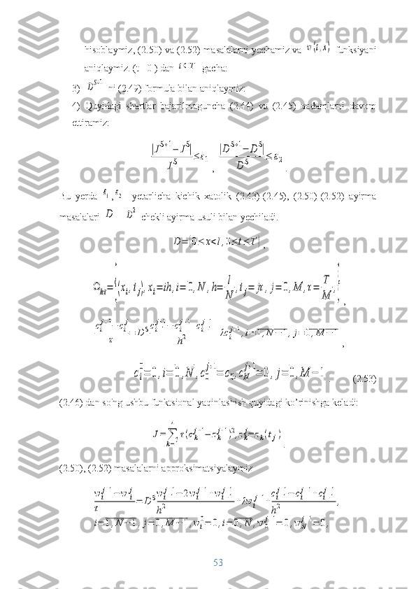 hisoblaymiz, (2.50) va (2.52) masalalarni yechamiz va  w(t,x)   funksiyani
aniqlaymiz. (t =0 ) dan 	
t⊂T  gacha:
3)	
DS+1  ni (2.49) formula bilan aniqlaymiz:
4)   Quyidagi   shartlar   bajarilmaguncha   (2.44)   va   (2.45)   qadamlarni   davom
ettiramiz:	
|JS+1−	JS|	
JS	≤	ε1
, 	
|D	S+1−	D	S|	
D	S	≤	ε2 .
Bu   yerda  	
ε1 ,	ε2 -   yetarlicha   kichik   xatolik   (2.43)-(2.45),   (2.50)-(2.52)   ayirma
masalalari 	
D = 	D2   chekli ayirma usuli bilan yechiladi.	
D	=	{0≤	x<l,0≤	t≤	T	}
,	
Ω	hτ=	{(xi,tj),xi=	ih	,i=	0,N	,h=	
l
N	
,tj=	jτ	,j=	0,M	,τ=	
T
M	
,}
,	
ci
j+1−	ci
j	
τ	=	D	Sci+1
j+1−	ci
j+1+ci−1
j+1	
h2	+λc	i
j+1,i=	1,N	−	1,j=	0,M	−	1
,	
ci
0
=	0	,i=	0	,N	,c0
j+1
=	c0,cN
j+1
=	0	,j=	0	,M	−	1
.         (2.53)
(2.46) dan so'ng ushbu funktsional yaqinlashish quyidagi ko’rinishga keladi:	
J=	∑
k=1
4	
τ(ck
j+1−	zk
j+1)2,zk
j=	zk(tj)
.
(2.50), (2.52) masalalarni approksimatsiyalaymiz	
w	ij+1−	w	ij	
τ	=	D	Sw	i+1j+1−	2w	ij+1+wi−1j+1	
h2	+λw	i
j+1+
ci+1j+1−	cij+1+ci−1j+1	
h2	,	
i=	1,N	−	1,j=	0,M	−	1,wi
0=	0,i=	0,N	,w	0
j+1=	0,w	N
j+1=	0,
53 