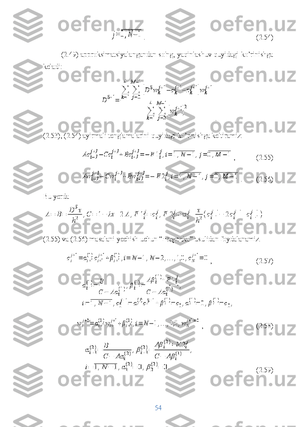          j=	0,N	−	1 .  (2.54)
(2.49) approksimatsiyalangandan so'ng, yaqinlashuv quyidagi ko’rinishga
keladi:	
D	S+1=	
∑
k=1
4	
∑
j=0	
M−1
[D	Swk
j+1−	ck
j+1+zk
j+1]wk
j+1	
∑
k=1
4	
∑
j=0	
M−1
[wk
j+1]
2
.
(2.53), (2.54) ayirmali tenglamalarini quyidagi ko’rinishga keltiramiz:	
Ac	i−1
j+1−	Cc	i
j+1+Bc	i+1
j+1=	−	F	1i
j,i=	1,N	−	1,j=	0,M	−	1
,            (2.55)	
Aw	i−1
j+1−	Cw	i
j+1+Bw	i+1
j+1=	−	F	2i
j,i=	1,N	−	1,j=	0,M	−	1
.        (2.56)
Bu yerda	
A=	B=	D	Sτ	
h2	,C	=	1−	λτ	+2	A	,F	1i
j=	ci
j,F	2i
j=	w	i
j+	τ
h2(ci+1
j+1−	2ci
j+1+ci−1
j+1)
.
(2.55) va (2.56) masalani yechish uchun “Progonka” usulidan foydalanamiz.	
ci
j+1=	αi+1
(1)ci+1
j+1+βi+1
(1),i=	N	−	1,N	−	2,...,1,0	,cN
j+1=	0
,                          (2.57)	
αi+1
(1)=	B
C	−	Aα	i
(1),βi+1
(1)=	
Aβ	i
(1)+	F	1i
j	
C	−	Aα	i
(1)	,	
i=	1,N	−	1,c0
j+1=	α1
(!)c1
S+1+	β1
(1)=	c0,α1
(1)=	0,β1
(1)=	c0,	
wi
j+1=	αi+1
(2)wi+
j+1+βi+1
(2),i=	N	−	1,...,1,0	,wN
j+1=0
,                              (2.58)	
αi+1
(2)=	B
C	−	Aα	i
(2),βi+1	
(2)=	
Aβ	i
(2)+	F	2i
j	
C	−	Aβ	i
(1)	,	
i=	1,N	−	1,α1
(2)=	0,β2
(2)=	0.
                                  (2.59)
54 