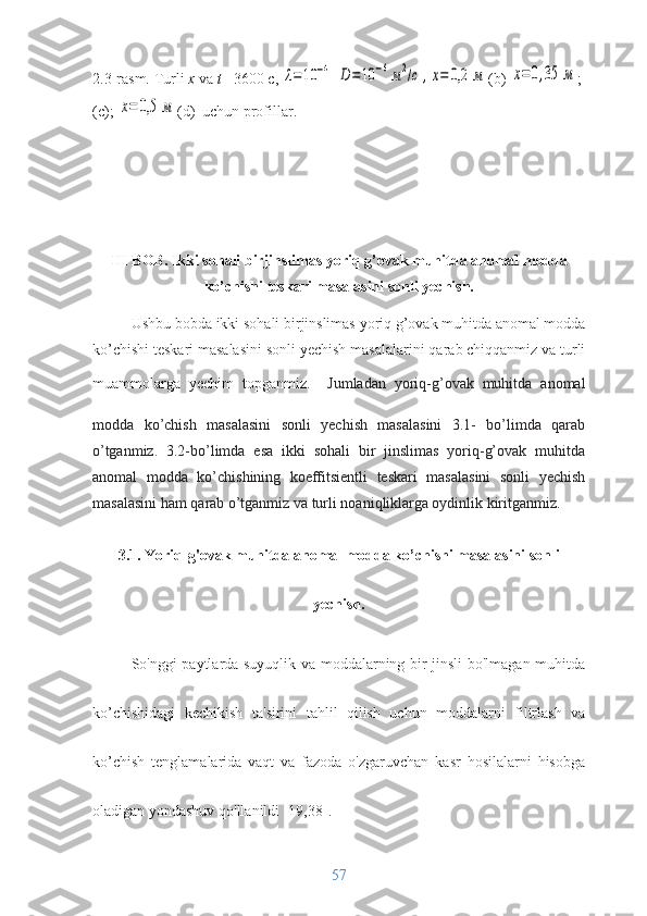 2.3-rasm.   Turli  x  va  t  =3600  c , λ=	10	−4	D	=	10	−6м2/с	,x=	0,2	м (b) 	x=	0,35	м ; 
(c); 	
x=	0,5	м (d)   uchun   profillar.
III BOB.  Ikki sohali birjinslimas yoriq g’ovak muhitda anomal modda
ko’chishi teskari masalasini sonli yechish.
Ushbu bobda  ikki sohali birjinslimas yoriq g’ovak muhitda anomal modda
ko’chishi teskari masalasini sonli yechish  masalalarini qarab chiqqanmiz va turli
muammolarga   yechim   topganmiz.
    Jumladan   yoriq-g’ovak   muhitda   anomal
modda   ko’chish   masalasini   sonli   yechish   masalasini   3.1-   bo’limda   qarab
o’tganmiz.   3.2-bo’limda   esa   ikki   sohali   bir   jinslimas   yoriq-g’ovak   muhitda
anomal   modda   ko’chishining   koeffitsientli   teskari   masalasini   sonli   yechish
masalasini ham qarab o’tganmiz va turli noaniqliklarga oydinlik kiritganmiz.
3.1. Yoriq-g'ovak muhitda anomal modda ko’chishi masalasini sonli
yechish.
So'nggi paytlarda suyuqlik va moddalarning bir jinsli bo'lmagan muhitda
ko’chishidagi   kechikish   ta'sirini   tahlil   qilish   uchun   moddalarni   filtrlash   va
ko’chish   tenglamalarida   vaqt   va   fazoda   o'zgaruvchan   kasr   hosilalarni   hisobga
oladigan yondashuv qo'llanildi [19,38].
57 