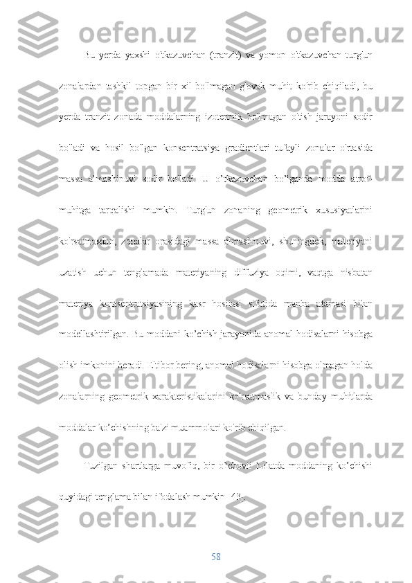 Bu   yerda   yaxshi   o'tkazuvchan   (tranzit)   va   yomon   o'tkazuvchan   turg'un
zonalardan   tashkil   topgan   bir   xil   bo'lmagan   g'ovak   muhit   ko'rib   chiqiladi,   bu
yerda   tranzit   zonada   moddalarning   izotermik   bo'lmagan   o'tish   jarayoni   sodir
bo'ladi   va   hosil   bo'lgan   konsentratsiya   gradientlari   tufayli   zonalar   o'rtasida
massa   almashinuvi   sodir   bo'ladi.   U   o’tkazuvchan   bo’lganda   modda   atrof-
muhitga   tarqalishi   mumkin.   Turg'un   zonaning   geometrik   xususiyatlarini
ko'rsatmasdan,   zonalar   orasidagi   massa   almashinuvi,   shuningdek,   materiyani
uzatish   uchun   tenglamada   materiyaning   diffuziya   oqimi,   vaqtga   nisbatan
materiya   kontsentratsiyasining   kasr   hosilasi   sifatida   manba   atamasi   bilan
modellashtirilgan. Bu moddani ko’chish jarayonida anomal hodisalarni hisobga
olish imkonini beradi. E'tibor bering, anomal hodisalarni hisobga olmagan holda
zonalarning   geometrik   xarakteristikalarini   ko'rsatmaslik   va   bunday   muhitlarda
moddalar ko’chishning ba'zi muammolari ko'rib chiqilgan.
Tuzilgan   shartlarga   muvofiq,   bir   o'lchovli   holatda   moddaning   ko’chishi
quyidagi tenglama bilan ifodalash mumkin [43].
58 