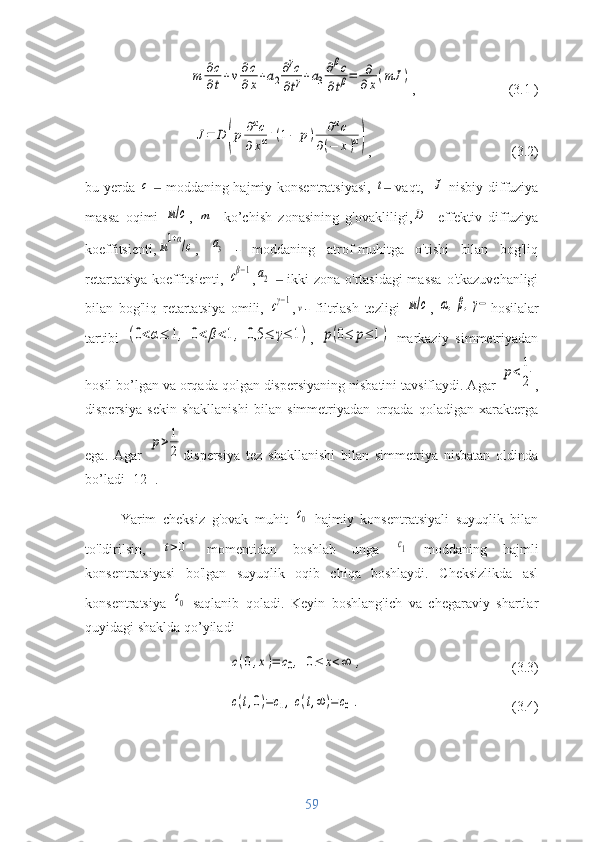 m	∂с
∂t+v∂c
∂x+a2
∂γc	
∂tγ+a3
∂βc	
∂tβ=	∂
∂x(mJ	),  (3.1 )	
J=	D	(p	∂αc	
∂xα+(1−	p)	∂αc	
∂(−	x)α)
,  (3.2)
bu yerda  	
с    	‒ moddaning hajmiy konsentratsiyasi,  	t  vaqt,   ‒	J - nisbiy diffuziya
massa   oqimi  	
м/с ,  	m -   ko’chish   zonasining   g'ovakliligi,	D -   effektiv   diffuziya
koeffitsienti,	
м1+α/с ,  	a3   -   moddaning   atrof-muhitga   o'tishi   bilan   bog'liq
retartatsiya koeffitsienti,  	
сβ−1 ,	a2   ‒   ikki zona o'rtasidagi  massa  o'tkazuvchanligi
bilan   bog'liq   retartatsiya   omili,  
сγ−1 ,	v -   filtrlash   tezligi  	м/с ,  	α,β,γ− hosilalar
tartibi  	
(0<α≤	1,	0<	β<1,	0,5	≤	γ≤	1) ,  	p(0≤	p≤	1)   markaziy   simmetriyadan
hosil bo’lgan va orqada qolgan dispersiyaning nisbatini tavsiflaydi. Agar 	
p<1
2 ,
dispersiya   sekin   shakllanishi   bilan   simmetriyadan   orqada   qoladigan   xarakterga
ega.   Agar  	
p>1
2 dispersiya   tez   shakllanishi   bilan   simmetriya   nisbatan   oldinda
bo’ladi [12] . 
Yarim   cheksiz   g'ovak   muhit  	
с0   hajmiy   konsentratsiyali   suyuqlik   bilan
to'ldirilsin,  	
t>0   momentidan   boshlab   unga  	с1   moddaning   hajmli
konsentratsiyasi   bo'lgan   suyuqlik   oqib   chiqa   boshlaydi.   Cheksizlikda   asl
konsentratsiya  	
с0   saqlanib   qoladi.   Keyin   boshlang'ich   va   chegaraviy   shartlar
quyidagi shaklda qo’yiladi	
c(0,x)=	c0,	0≤	x<∞	,
(3.3)	
c(t,0)=c1,c(t,∞	)=	c0.
(3.4)
59 