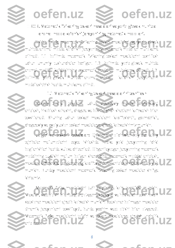 I  BOB.   Matematik fizikaning teskari masalalari va yoriq-g'ovak muhitda
anomal modda ko’chishi jarayonining matematik modellari. 
         
Ushbu   bobda   matematik   fizikaning   teskari   masalalari   va   yoriq-g'ovak
muhitda anomal modda ko’chishi jarayonining matematik modellari muhokama
qilinadi.   1.1-   bo’limda   matematik   fizikaning   teskari   masalalarini   tasniflash
uchun   umumiy   tushunchalar   berilgan.   1.2-   bo'limda   yoriq-g'ovak   muhitda
anomal   modda     ko’chishining   matematik   modellari   muhokama   qilinadi.   1.3-
bo'limda   yoriq-g'ovak   muhitda   anomal   modda     ko’chishi   jarayonlarini
modellashtirish   haqida muhokama qilindi.
1.1  Matematik fizikaning teskari masalalarini tasniflash
Xususiy   hosilali   tenglama   uchun   chegaraviy   masala   tenglamasini
aniqlash, hisoblash sohasini, chegara va boshlang‘ich shartlarni ko‘rsatish bilan
tavsiflanadi.   Shuning   uchun   teskari   masalalarni   koeffitsientli,   geometrikli,
chegaraviy va evolyutsion teskari masalalarga ajratib ko'rsatishimiz mumkin.
To'g'ri   va   teskari   masalalar:   Qo'shimcha   o'lchovlar   bo'yicha   tabiiy
tajribalar   ma'lumotlarini   qayta   ishlashda   hodisa   yoki   jarayonning   ichki
bog'lanishlari haqida xulosa chiqariladi. O'rganilayotgan jarayonning matematik
modelining   tuzilishi   ma'lum   bo'lgan   sharoitlarda   matematik   modelni   aniqlash,
masalan, differensial tenglamaning koeffitsientlarini aniqlash masalasini qo'yish
mumkin.   Bunday   masalalarni   matematik   fizikaning   teskari   masalalar   sinfiga
kiritamiz.
Matematik   fizika   masalalarini   turli   belgilariga   ko'ra   tasniflash   mumkin.
Masalan, vaqt o'tishi bilan turg’un, o'zgarmas jarayon va hodisalarni tavsiflovchi
statsionar masalalarni ajratib ko'rsatish mumkin. Statsionar bo'lmagan masalalar
dinamik   jarayonlarni   tavsiflaydi,   bunda   yechim   vaqt   o'tishi   bilan   o'zgaradi.
Matematik   fizika   masalalarini   to’g’ri   va   teskari   masalalarga   ajratish   unchalik
aniq emas.
6 